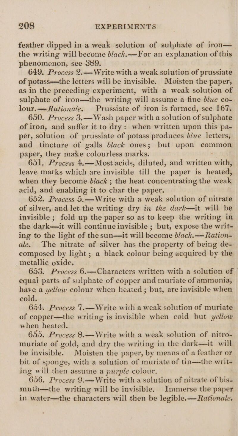 feather dipped in a weak solution of sulphate of iron— the writing will become black.-—For an explanation of this phenomenon, see 389. 649. Process 2.— Write with a weak solution of prussiate of potass—the letters will be invisible. Moisten the paper, as in the preceding experiment, with a weak solution of sulphate of iron—the writing will assume a fine blue co- lour.— Rationale. Prussiate of iron is formed, see 167. 650. Process 3.—Wash paper with a solution of sulphate of iron, and suffer it to dry: when written upon this pa- per, solution of prussiate of potass produces blue letters, and tincture of galls black ones; but upon common paper, they make colourless marks. 4 651. Process 4.—Most acids, diluted, and written with, leave marks which are invisible till the paper is heated, when they become black ; the heat concentrating the weak acid, and enabling it to char the paper. 652. Process 5,——Write with a weak solution of nitrate of silver, and let the writing dry in the dark—it will be invisible ; fold up the paper so as to keep the writing in the dark—it will continue invisible ; but, expose the writ- ing to the light of the sun—it will become black. — Ration- ale. The nitrate of silver has the property of being de- composed by light; a black colour being acquired by the metallic oxide. 653. Process 6.—Characters written with a solution of © equai parts of sulphate of copper and muriate of ammonia, have a yellow colour when heated; but, are invisible when cold. 654. Process 7..—Write with a weak solution of muriate of copper—the writing is invisible when cold but yellow when heated. 655. Process 8.—Write with a weak solution of nitro- muriate of gold, and dry the writing in the dark—it will be invisible. Moisten the paper, by means of a feather or bit of sponge, with a selution of muriate of tin—the writ- ing will then assume a purple colour, ; 656. Process 9.—Write with a solution of nitrate of bis- muth—the writing will be invisible. Immerse the paper in water—the characters will then be legible. — Rationale.