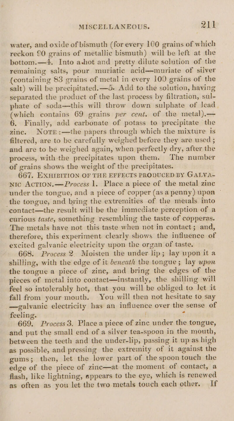 water, and oxide of bismuth (for every 100 grains of which reckon 90 grains of metallic bismuth) will be left at the bottom.—4. Into a-hot and pretty dilute solution of the remaining salts, pour muriatic acid—muriate of silver (containing 83 grains of metal in every 100 grains of the salt) will be precipitated. —5. Add to the solution, having separated the product of the last process by filtration, sul- phate of soda—this will throw down sulphate of lead (which contains 69 grains per cent. of the metal).— 6. Finally, add carbonate of potass to precipitate the zinc. Notre:—the papers through which the mixture is filtered, are to be carefully weighed before they are used ; and are to be weighed again, when perfectly dry, after the process, with the precipitates upon them. The number of grains shows the weight of the precipitates. 667. EXHIPITION OF THE EFFECTS PRODUCED BY GALVA- NIc ACTION. —Process 1. Place a piece of the metal zinc under the tongue, and a piece of copper (as a penny) upon © the tongue, and bring the extremities of the metals into ‘contact—the result will be the immediate perception of a curious taste, something resembling the taste of copperas. The metals have not this taste when not in contact; and, therefore, this experiment clearly shows the influence of excited galvanic electricity upon the organ of taste. 668. Process 2. Moisten the under lip; lay upon it a shilling, with the edge of it beneath the tongue; lay upon the tongue a piece of zinc, and bring the edges of the pieces of metal into contact—instantly, the shilling will feel so intolerably hot, that you will be obliged to let it fall from your mouth. You will then not hesitate to say —galvanic electricity has an influence over the sense of feeling. U 669. Process 3. Place a piece of zinc under the tongue, and put the small end of a silver tea-spoon in the mouth, between the teeth and the under-lip, passing it up as high as possible, and pressing the extremity of it against the gums; then, let the lower part of the spoon touch the edge of the piece of zinc—at the moment of contact, a flash, like lightning, appears to the eye, which is renewed as often as you let the two metals touch each other. If