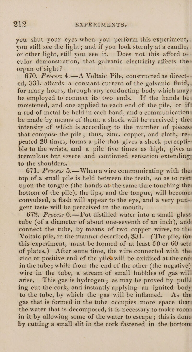 you shut your eyes when you perform this experiment, | you still see the light; and if you look sternly at a candle, , or other light, still you see it. Does not this afford o-- cular demonstration, that galvanic electricity affects the: organ of sight? 670. Process 4.—A Voltaic Pile, constructed as direct-- ed, 331, affords a constant current of the galvanic fluid, , for many hours, through any conducting body which mayy be employed to connect its two ends. If the hands be» moistened, and one applied to each end of the pile, or if! a rod of metal be beld in each hand, and a communication be made by means of them, a shock will be received ; thes intensity of which is according to the number of piecess that compose the pile; thus, zinc, copper, and cloth, re-- peated 20 times, forms a pile that gives a shock percepti- ble to the wrists, and a pile five times as high, gives as tremulous but severe and continued sensation extendingy to the shoulders. 671. Process 5.—When a wire communicating with they top of a small pile is held between the teeth, so as to rest upon the tongue (the hands atthe same time touching the bottom of the pile), the lips, and the tongue, will become convulsed, a flash will appear to the eye, and a very pun-. gent taste will be perceived in the mouth. 672. Process 6.—Put distilled water into a small glass tube (of a diameter of about one-seventh of an inch), and connect the tube, by means of two copper wires, to the Voltaic pile, in the manner described, 331. (The pile, fow this experiment, must be formed of at least 50 or 60 sets of plates.) After some time, the wire connected with the zine or positive end of the pilepwill be oxidised at the enc in the tube; while from the end of the other (the negative} wire in the tube, a stream of small bubbles of gas wil! arise. ‘This gas is hydrogen; as may be proved by pull ing cut the cork, and instantly applying an ignited body to the tube, by which the gas will be inflamed. As the gas that is formed in the tube occupies more space thar! the water that is decomposed, it is necessary to make room in it by allowing some of the water to escape ; this is done by cutting a small slit in the cork fastened in the bottom