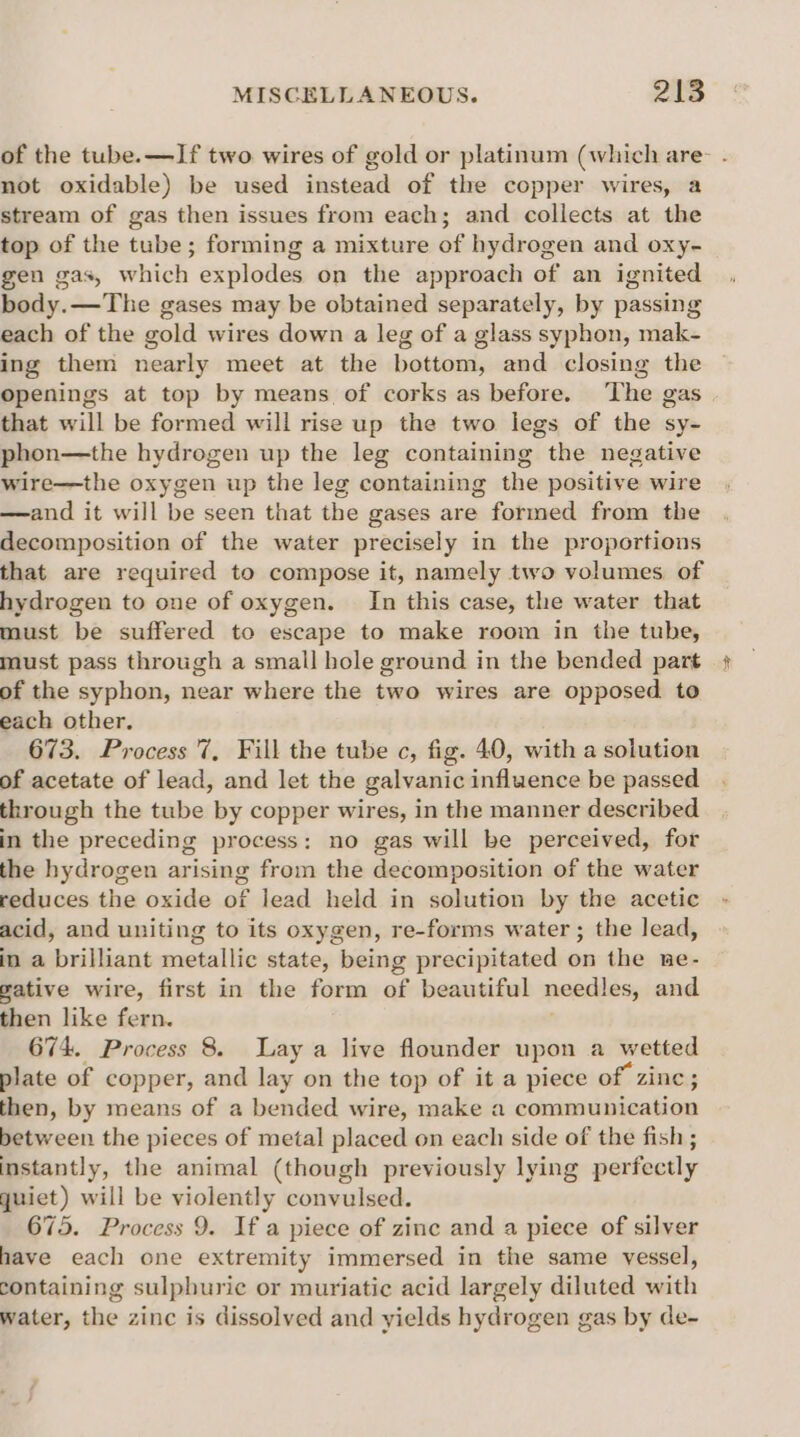 of the tube. —If two wires of gold or platinum (which are- not oxidable) be used instead of the copper wires, a stream of gas then issues from each; and collects at the top of the tube; forming a mixture of hydrogen and oxy- gen gas, which explodes on the approach of an ignited body.—The gases may be obtained separately, by passing each of the gold wires down a leg of a glass syphon, mak- ing them nearly meet at the bottom, and closing the Openings at top by means of corks as before. The gas that will be formed will rise up the two legs of the sy- phon—the hydrogen up the leg containing the negative wire—the oxygen up the leg containing the positive wire —and it will be seen that the gases are formed from the decomposition of the water precisely in the proportions that are required to compose it, namely two volumes of hydrogen to one of oxygen. In this case, the water that must be suffered to escape to make room in the tube, must pass through a small hole ground in the bended part of the syphon, near where the two wires are opposed. to each other. 673. Process 7, Fill the tube c, fig. 40, with a solution of acetate of lead, and let the galvanic influence be passed through the tube by copper wires, in the manner described in the preceding process: no gas will be perceived, for the hydrogen arising from the decomposition of the water reduces the oxide of lead held in solution by the acetic acid, and uniting to its oxygen, re-forms water ; the lead, in a brilliant metallic state, being precipitated on the ne- gative wire, first in the form of beautiful needles, and then like fern. 674. Process 8. Lay a live flounder upon a wetted plate of copper, and lay on the top of it a piece of zinc; then, by means of a bended wire, make a communication between the pieces of metal placed on each side of the fish ; instantly, the animal (though previously lying perfectly quiet) will be violently convulsed. 675. Process 9. If a piece of zine and a piece of silver have each one extremity immersed in the same vessel, containing sulphuric or muriatic acid largely diluted with water, the zinc is dissolved and yields hydrogen gas by de-