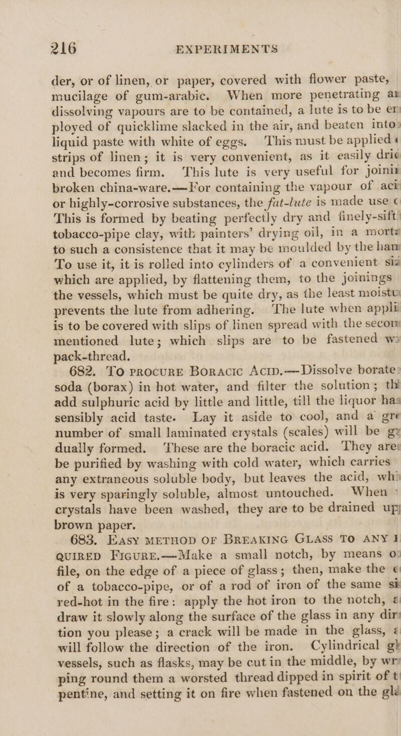 der, or of linen, or paper, covered with flower paste, mucilage of gum-arabic. When more penetrating a dissolving vapours are to be contained, a lute is to be er ployed of quicklime slacked in the air, and beaten into» liquid paste with white of eggs. ‘This must be applied « strips of linen; it is very convenient, as it easily drie and becomes firm. This lute is very useful for joinix broken china-ware.—For containing the vapour of ack or highly-corrosive substances, the fat-lute is made use © This is formed by beating perfectly dry and finely-sift! tobacco-pipe clay, with painters’ drying oil, in a mort to such a consistence that it may be moulded by the ham To use it, it is rolled into cylinders of a convenient sla which are applied, by flattening them, to the joinings the vessels, which must be quite dry, as the least moistui prevents the lute from adhering. ‘The lute when appli is to be covered with slips of linen spread with the secon mentioned lute; which slips are to be fastened ws pack-thread. 682. To procure Boracic Acip.—- Dissolve borate» soda (borax) in hot water, and filter the solution; thi add sulphuric acid by little and little, till the liquor has sensibly acid taste. Lay it aside to cool, and a gre number of small laminated crystals (scales) will be gz dually formed. hese are the boracic acid. They ares be purified by washing with cold water, which carries any extraneous soluble body, but leaves the acid, whi is very sparingly soluble, almost untouched. When © crystals have been washed, they are to be drained up; brown paper. 683. Easy METHOD OF BREAKING GLASS To ANY I QUIRED Ficure.—Make a small notch, by means 0: file, on the edge of a piece of glass; then, make the € of a tobacco-pipe, or of a rod of iron of the same sk red-hot in the fire: apply the hot iron to the notch, ¢ draw it slowly along the surface of the glass in any dir tion you please; a crack will be made in the glass, @ will follow the direction of the iron. Cylindrical gh vessels, such as flasks, may be cut in the middle, by wr ping round them a worsted thread dipped in spirit of t) pentine, and setting it on fire when fastened on the glé