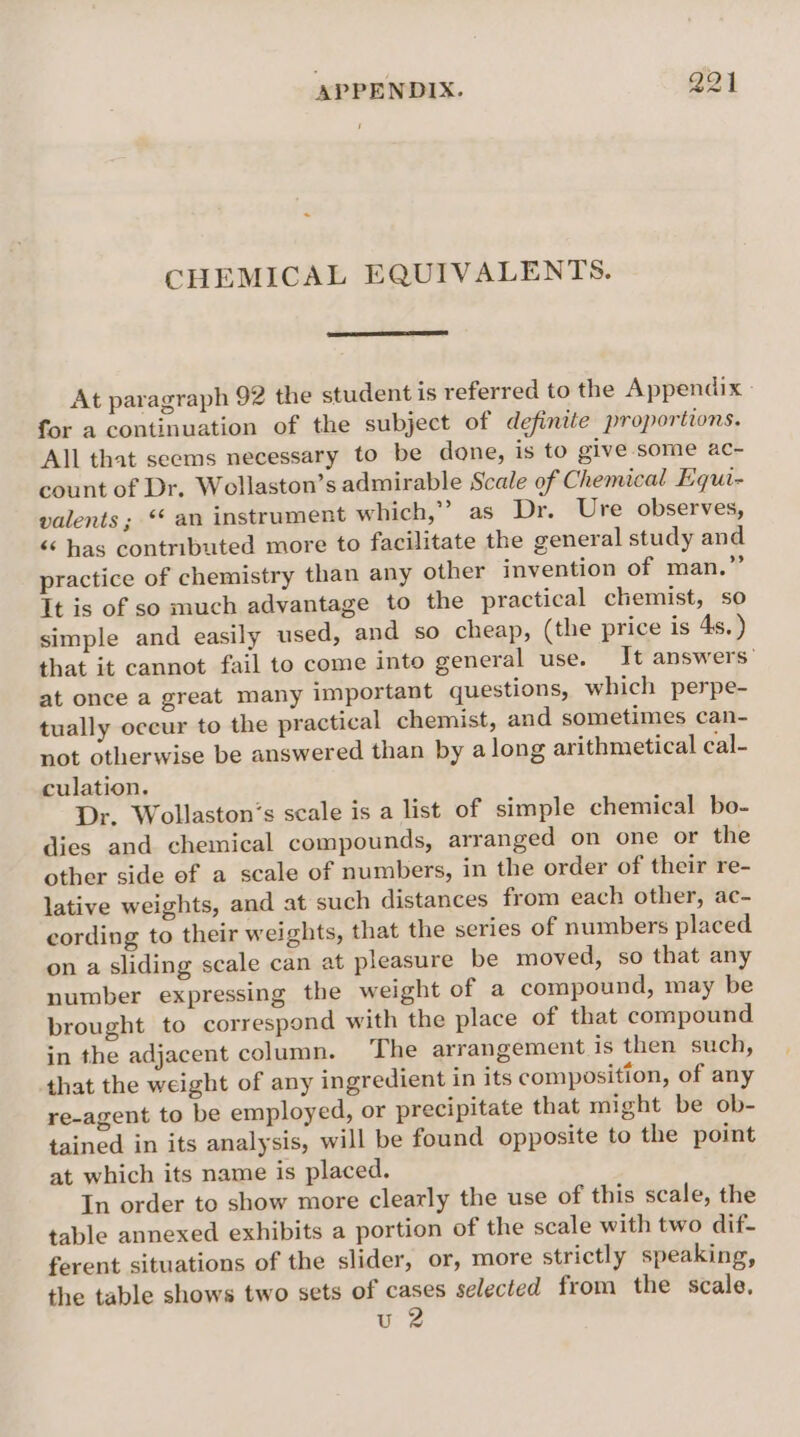 APPENDIX. Q21 CHEMICAL EQUIVALENTS. At paragraph 92 the student is referred to the Appendix - for a continuation of the subject of definite proportions. All that seems necessary to be done, is to give some ac- count of Dr. Wollaston’s admirable Scale of Chemical Equi- valents ; * an instrument which,” as Dr. Ure observes, « has contributed more to facilitate the general study and practice of chemistry than any other invention of man.” It is of so much advantage to the practical chemist, so simple and easily used, and so cheap, (the price is 4s. ) that it cannot fail to come into general use. It answers’ at once a great many important questions, which perpe- tually oceur to the practical chemist, and sometimes can- not otherwise be answered than by along arithmetical cal- culation. Dr. Wollaston’s scale is a list of simple chemical bo- dies and chemical compounds, arranged on one or the other side of a scale of numbers, in the order of their re- lative weights, and at such distances from each other, ac- cording to their weights, that the series of numbers placed on a sliding scale can at pleasure be moved, so that any number expressing the weight of a compound, may be brought to correspond with the place of that compound in the adjacent column. The arrangement is then such, that the weight of any ingredient in its composition, of any re-agent to be employed, or precipitate that might be ob- tained in its analysis, will be found opposite to the point at which its name is placed. In order to show more clearly the use of this scale, the table annexed exhibits a portion of the scale with two dif- ferent situations of the slider, or, more strictly speaking, the table shows two sets of cases selected from the scale, u 2