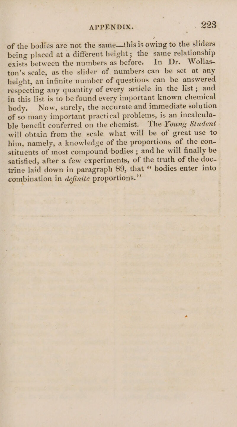 of the bodies are not the same—this is owing to the sliders being placed at a different height; the same relationship exists between the numbers as before. In Dr. Wollas- ton’s scale, as the slider of numbers can be set at any height, an infinite number of questions can be answered respecting any quantity of every article in the list; and in this list is to be found every important known chemical body. Now, surely, the accurate and immediate solution of so many important practical problems, is an incalcula- ble benefit conferred on the chemist. The Young Student will obtain from the scale what will be of great use to him, namely, a knowledge of the proportions of the con- stituents of most compound bodies ; and he will finally be satisfied, after a few experiments, of the truth of the doc- trine laid down in paragraph 89, that ‘ bodies enter into combination in definite proportions.”