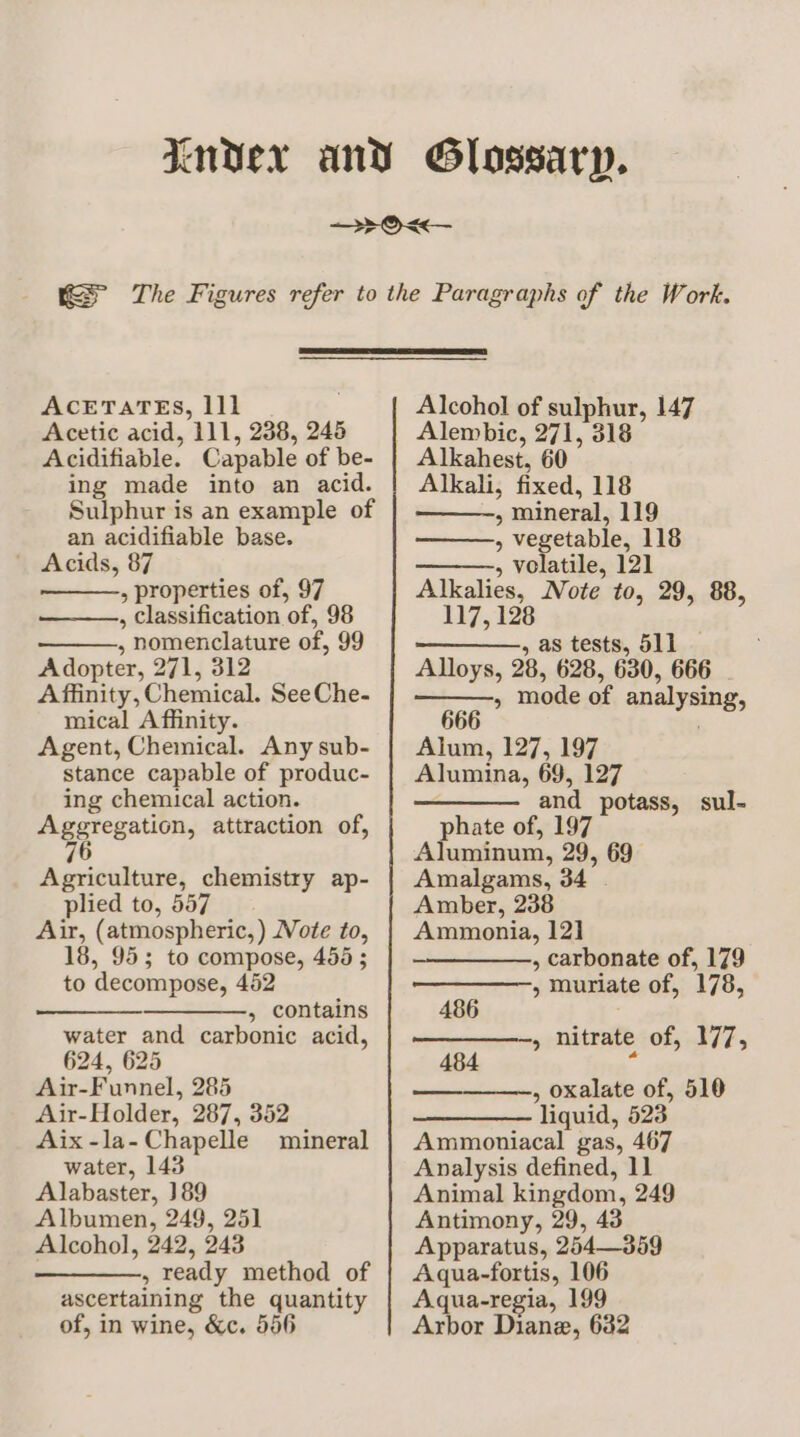 ACETATES, 111 Acetic acid, 111, 238, 246 Acidifiable. Capable of be- ing made into an acid. Sulphur is an example of an acidifiable base. ' Acids, 87 , properties of, 97 , classification of, 98 , nomenclature of, 99 Adopter, 271, 312 Affinity, Chemical. SeeChe- mical Affinity. Agent, Chemical. Any sub- stance capable of produc- ing chemical action. Aggregation, attraction of, 6 Agriculture, chemistry ap- plied to, 557 Air, (atmospheric, ) Note to, 18, 955; to compose, 455 ; to decompose, 452 ——___—______, contains water and carbonic acid, 624, 625 Air-Funnel, 285 Air-Holder, 287, 352 Aix-la-Chapelle mineral water, 143 Alabaster, 189 Albumen, 249, 25] Alcohol, 242, 243 , ready method of ascertaining the quantity of, in wine, &amp;c. 556 Alcohol of sulphur, 147 Alembic, 271, 318 Alkahest, 60 Alkali, fixed, 118 > mineral, 119 » vegetable, 118 5 volatile, 121 Alkalies, Note to, 29, 88, 117, 128 —_—_—., as tests, 511 Alloys, 28, 628, 630, 666 » mode of analysing, Alum, 127, 197 Alumina, 69, 127 ———. and potass, sul- phate of, 197 Aluminum, 29, 69 Amalgams, 34 | Amber, 238 Ammonia, 121 , carbonate of, 179 » muriate of, 178, 486 » nitrate-of, 177, 484 a , oxalate of, 510 liquid, 523 Ammoniacal gas, 467 Analysis defined, 11 Animal kingdom, 249 Antimony, 29, 43 Apparatus, 254—359 Aqua-fortis, 106 Aqua-regia, 199 Arbor Diane, 632