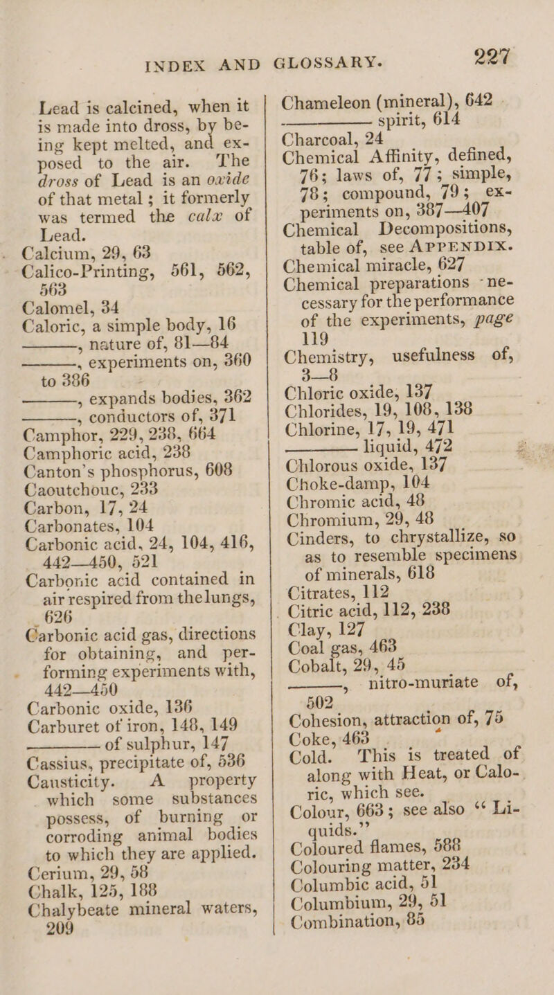 Lead is calcined, when it is made into dross, by be- ing kept melted, and ex- posed to the air. The dross of Lead is an ovide of that metal ; it formerly Lead. . Calcium, 29, 63 Calico-Printing, 561, 562, §63 Calomel, 34 Caloric, a simple body, 16 , nature of, 81—84 Pils al on, 360 to , expands bodies, 362 , conductors of, 371 Camphor, 229, 238, 664 Camphoric acid, 238 tae see saa 608 saoutchouc, 2 Carbon, 17, 24 Carbonates, 104 Carbonic acid, 24, 104, 416, 442450, 521 Carbonic acid contained in ee pou from thelungs, Carbonic acid gas, directions for obtaining, and per- heer. cea with, a) Carbonic oxide, 136 Carburet of iron, 148, 149 of sulphur, 147 Cassius, precipitate of, 536 Causticity. A property which some substances possess, of burning or corroding animal bodies to which they are applied. Cerium, 29, 58 Chalk, 125, 188 fag? leans mineral waters, 2 220 Chameleon (mineral), 642 - - spirit, 614 Charcoal, 24 Chemical Affinity, defined, 76; laws of, 773 simple, 78; compound, 79; ex- periments on, 387—407 Chemical Decompositions, table of, see APPENDIX. Chemical miracle, 627 Chemical preparations ~ne- cessary for the performance of the experiments, page 119 Chemistry, ee Chloric oxide, 137 Chlorides, 19, 108, 138 Chlorine, 17, 19, 471 += liquid,;,4/2 Chlorous oxide, 137 Choke-damp, 104 Chromic acid, 48 Chromium, 29, 48 Cinders, to chrystallize, so as to resemble specimens of minerals, 618 Citrates, 112 usefulness of, Clay, 127 Coal gas, 463 Cobalt, 29, 48 nitro-muriate of, z §02 Cohesion, attraction of, 75 Coke, 463 é Cold. This is treated of along with Heat, or Calo- ric, which see. Colour, 663; see also ‘* Li- quids.”’ Coloured flames, 588 Colouring matter, 234 Columbic acid, 51 Columbium, 29, 51 Combination, 85