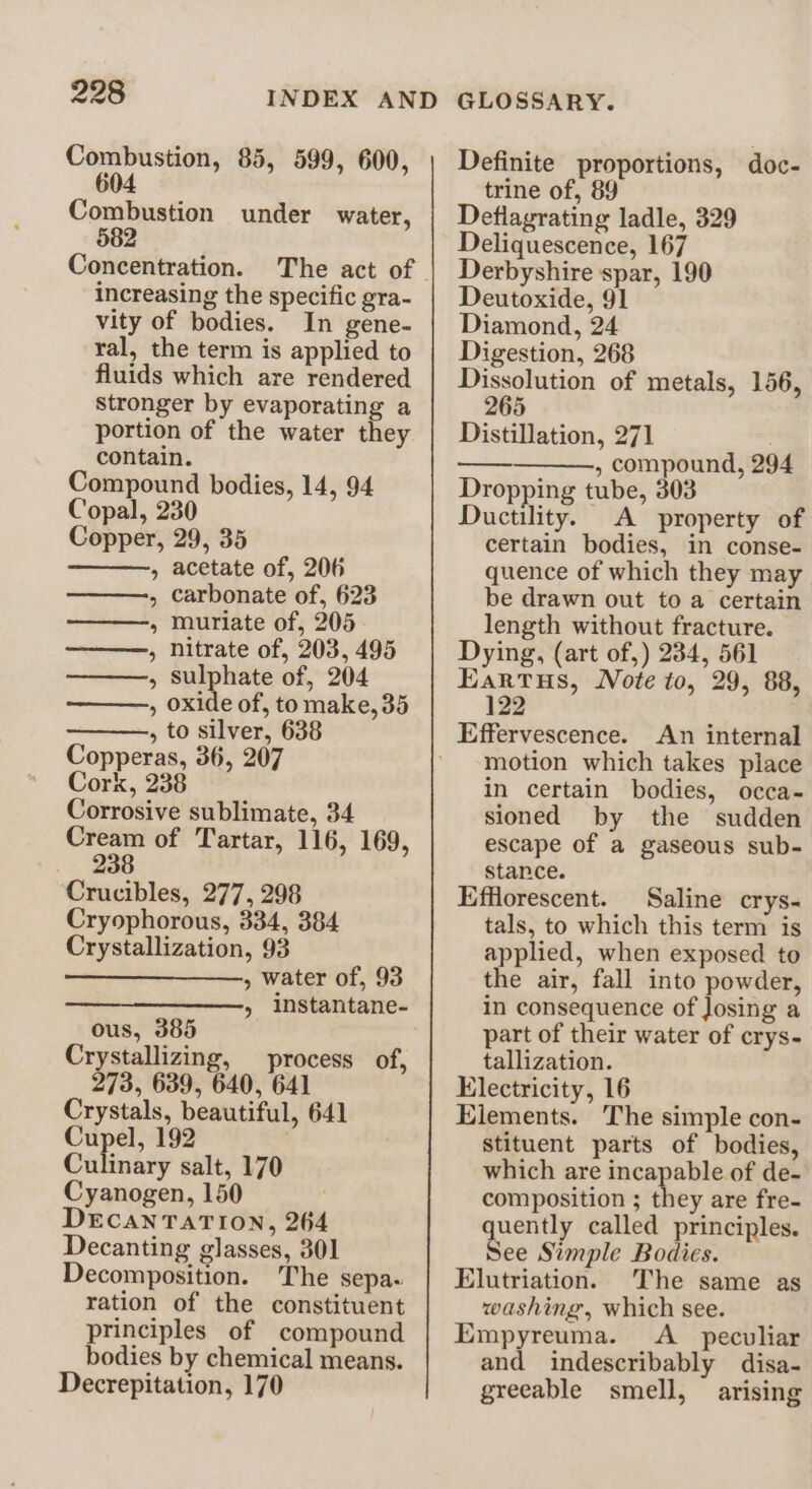 Combustion, 85, 599, 600, 604 Combustion under water, 582 Concentration. increasing the specific gra- vity of bodies. In gene- ral, the term is applied to fluids which are rendered stronger by evaporating a portion of the water they contain. Compound bodies, 14, 94 Copal, 230 Copper, 29, 35 » acetate of, 206 , carbonate of, 623 » muriate of, 205 , nitrate of, 203, 495 , sulphate of, 204 , oxide of, to make, 35 , to silver, 638 Copperas, 36, 207 Cork, 238 Corrosive sublimate, 34 Cream of Tartar, 116, 169, 238 Crucibles, 277, 298 Cryophorous, 334, 384 Crystallization, 93 —_____—, water of, 93 » Instantane- ous, 385 Crystallizing, process of, 273, 639, 640, 641 Crystals, beautiful, 641 Cupel, 192 Culinary salt, 170 Cyanogen, 150 DECANTATION, 264 Decanting glasses, 301 Decomposition. The sepa. ration of the constituent principles of compound bodies by chemical means. Decrepitation, 170 Definite proportions, doc- trine of, 89 Deflagrating ladle, 329 Deliquescence, 167 Derbyshire spar, 190 Deutoxide, 91 Diamond, 24 Digestion, 268 Dissolution of metals, 156, 265 Distillation, 271 , compound, 294 Dropping tube, 303 Ductility. A property of certain bodies, in conse- quence of which they may be drawn out to a certain length without fracture. Dying, (art of,) 234, 561 Eartus, Note to, 29, 88, 122 An internal motion which takes place in certain bodies, occa- sioned by the sudden escape of a gaseous sub- stance. Efflorescent. Saline crys- tals, to which this term is applied, when exposed to the air, fall into powder, in consequence of Josing a part of their water of crys- tallization. Electricity, 16 Elements. The simple con- stituent parts of bodies, which are incapable of de- composition ; they are fre- quently called principles. See Simple Bodies. Elutriation. The same as washing, which see. Empyreuma. <A_ peculiar and indescribably disa- greeable smell, arising