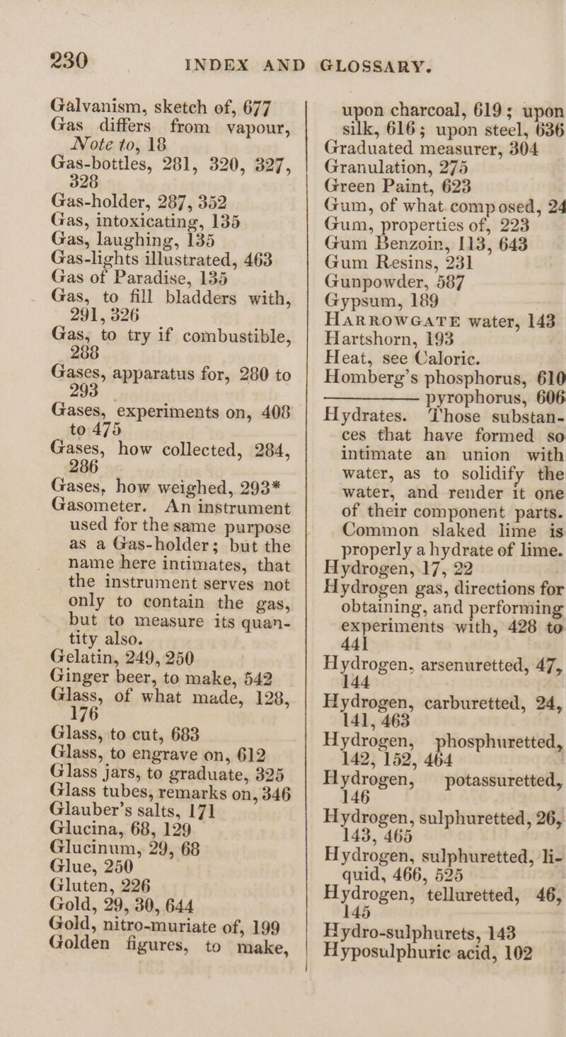 Galvanism, sketch of, 677 Gas_ differs from vapour, Note to, 18 Gas-bottles, 281, 320, 327, 328 Gas-holder, 287, 352 Gas, intoxicating, 135 Gas, laughing, 135 Gas-lights illustrated, 463 Gas of Paradise, 135 Gas, to fill bladders with, 291, 326 Gas, to try if combustible, 288 Gases, apparatus for, 280 to 293 Gases, experiments on, 408 to 475 Gases, how collected, 284, 286 Gases, how weighed, 293* Gasometer. An instrument used for the same purpose as a Gas-holder; but the name here intimates, that the instrument serves not only to contain the gas, but to measure its quan- tity also. Gelatin, 249, 250 Ginger beer, to make, 542 Glass, of what made, 128, 176 Glass, to cut, 683 Glass, to engrave on, 612 Glass jars, to graduate, 325 Glass tubes, remarks on, 346 Glauber’s salts, 17] Glucina, 68, 129 Glucinum, 29, 68 Glue, 250 Gluten, 226 Gold, 29, 30, 644 Gold, nitro-muriate of, 199 Golden figures, to make, upon charcoal, 619; upon silk, 616; upon steel, 636 Graduated measurer, 304 Granulation, 275 Green Paint, 623 Gum, of what.composed, 24 Gum, properties of, 223 Gum Benzoin, 113, 643 Gum Resins, 231 Gunpowder, 587 Gypsum, 189 HarROwWGATE water, 143 Hartshorn, 193 Heat, see Caloric. Homberg’s phosphorus, 610 —————— pyrophorus, 606 Hydrates. Those substan- ces that have formed so intimate an union with water, as to solidify the water, and render it one of their component parts. Common slaked lime is properly a hydrate of lime. Hydrogen, 17, 22 Hydrogen gas, directions for obtaining, and performing experiments with, 428 to 441 Hydrogen, arsenuretted, 47, 144 Hydrogen, carburetted, 24, 141, 463 Hydrogen, phosphuretted, 142, 152, 464 | eT potassuretted, 14 Hydrogen, sulphuretted, 26, 143, 465 Hydrogen, sulphuretted, li- quid, 466, 525 Hydrogen, telluretted, 46, 145 Bydro-sulphurets, 143 Hyposulphuric acid, 102