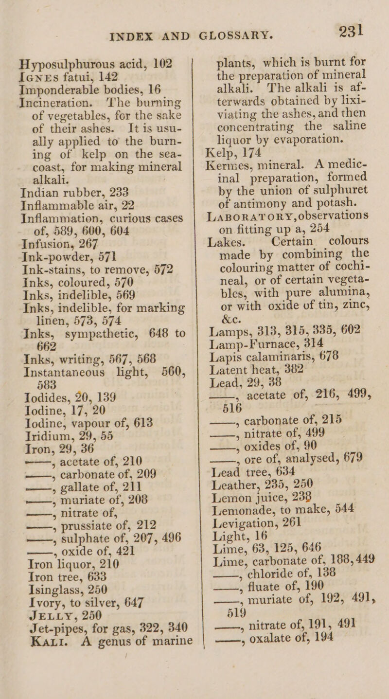 Icwes fatui, 142 Imponderable bodies, 16 Incineration. The burning of vegetables, for the sake of their ashes. It is usu- ally applied to the burn- ing of kelp on the sea- coast, for making mineral alkali. Indian rubber, 233 Inflammable air, 22 Inflammation, curious cases of, 589, 600, 604 Infusion, 267 Ink-powder, 571 Ink-stains, to remove, 572 inks, coloured, 570 Inks, indelible, 569 Inks, indelible, for marking linen, 573, 574 Inks, sympathetic, 648 to 662 Inks, writing, 567, 568 Instantaneous light, 560, 583 Todides, 20, 139 Todine, 17, 20 Iodine, vapour of, 613 Tridium, 29, 55 Tron, 29, 36 , acetate of, 210 , carbonate of, 209 , gallate of, 211 ——, muriate of, 208 —, nitrate of, ——, prussiate of, 212 — , sulphate of, 207, 496 , oxide of, 421 Tron liquor, 210 Iron tree, 633 Isinglass, 250 Ivory, to silver, 647 JELLY, 250 Jet-pipes, for gas, 322, 340 Kaui. A genus of marine GLOSSARY. 231 the preparation of mineral alkali. The alkali is af- terwards obtained by lixi- viating the ashes, and then concentrating the saline liquor by evaporation. Kelp, 174 Kermes, mineral. A medic- inal preparation, formed by the union of sulphuret of antimony and potash. LABORATORY, observations on fitting up a, 254 Lakes. Certain colours made by combining the colouring matter of cochi- neal, or of certain vegeta- bles, with pure alumina, or with oxide of tin, zinc, &amp;c. Lamps, 313, 315, 335, 602 Lamp-Furnace, 314 Lapis calaminaris, 678 Latent heat, 382 Lead, 29, 38 _, acetate of, 216, 499, 516 , carbonate of, 215 ——, nitrate of, 499 ~ ——, oxides of, 90 , ore of, analysed, 679 Lead tree, 634 Leather, 235, 250 Lemon juice, 238 Lemonade, to make, 544 Levigation, 261 Light, 16 Lime, 63, 125, 646 Lime, carbonate of, 188, 449 ——., chloride of, 138 ——., fluate of, 190 ——., muriate of, 192, 491, 519 —, nitrate of, 191, 491 —, oxalate of, 194