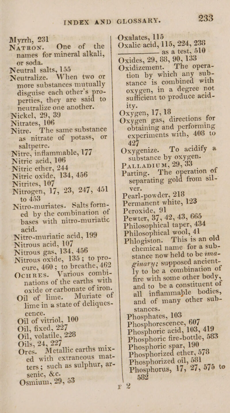 Myrrh, 231 Natron. One of the names for mineral alkali, or soda. Neutral salts, 155 Neutralize. When two o more substances mutually disguise each other’s pro- perties, they are said to neutralize one another. » Nickel, 29, 39 Nitrates, 106 Nitre. The same substance as nitrate of potass, or saltpetre. Nitre, inflammable, 177 Nitric acid, 106 Nitric ether, 244 Nitric oxide, 134, 456 Nitrites, 107 Nitrogen, 17, 23, 247, 451 to 453 Nitro-muriates. Salts form- ed by the combination of bases with nitro-muriatic acid. Nitre-muriatic acid, 199 Nitrous acid, 107 Nitrons gas, 134, 456 Nitrous oxide, 1385; to pro- cure, 460; to breathe, 462 Ocures. Various combi- nations of the earths with oxide or carbonate of iron. Oil of lime. Mauriate of lime in a state of deliques- cence. Oil of vitriol, 100 Oil, fixed, 227 Oil, volatile, 228 Oils, 24, 227 Ores. Metallic earths mix- ed with extraneous mat- ters; such as sulphur, ar- genic, &amp;c. Osmium, 29, 53 233 Oxalates, 115 Oxalic acid, 115, 224, 236 as a test, 510 Oxides, 29, 88, 90, 133 Oxidizement. The opera- tion by which any sub- stance is combined with oxygen, in a degree not sufficient to produce acid- ity. Oxygen, 17, 18 Oxygen gas, directions for obtaining and performing experiments with, 408 to 427 Oxygenize. To acidify a substance by oxygen. PaLLaDIuM, 29, 33 Parting. The o eration of separating gold from sil ver. Pearl-powder, 218 Permanent white, 123 Peroxide, 91 Pewter, 37, 42, 43, 665 Philosophical taper, 434 Philosophical wool, 41 Phlogiston. This is an old chemical name for a sub- stance now held to be wma- ginary; supposed ancient- ly to bea combination of fire with some other body, and to be a constituent of all inflammable bodies, and of many other sub- stances. Phosphates, 103 Phosphorescence, 607 Phosphoric acid, 103, 419 Phosphoric fire-bottle, 583 Phosphoric spar, 190 Phosphorized ether, 578 Phosphorized oil, 581 ge aE 17, 27, 575 to 582