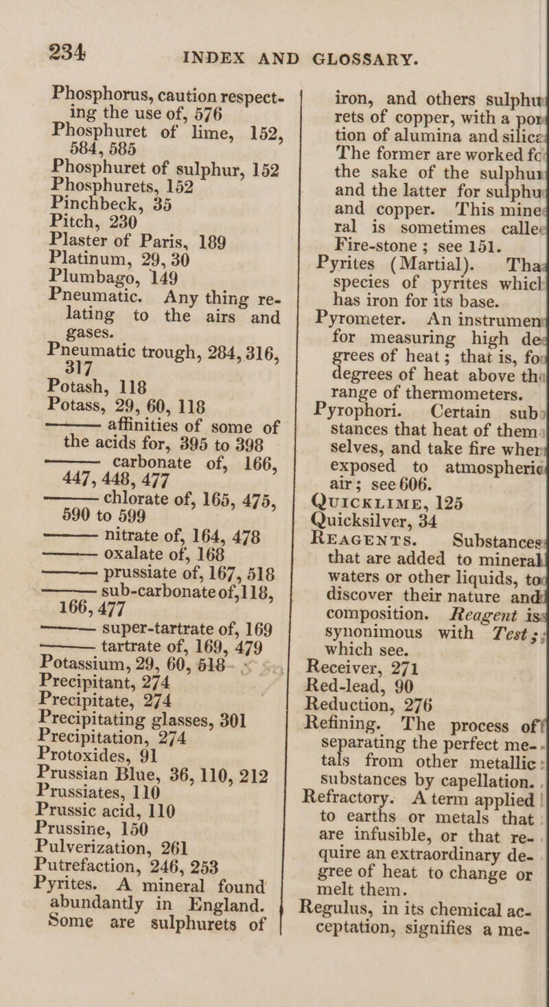 Phosphorus, caution respect- ing the use of, 576 Phosphuret of lime, 152, 584, 585 Phosphuret of sulphur, 152 Phosphurets, 152 Pinchbeck, 35 Pitch, 230 Plaster of Paris, 189 Platinum, 29, 30 Plumbago, 149 Pneumatic. Any thing re- lating to the airs and gases. “Aapete trough, 284, 316, Potash, 118 Potass, 29, 60, 118 ——— affinities of some of the acids for, 395 to 398 carbonate of, 166, 447, 448, 477 chlorate of, 165, 475, 590 to 599 nitrate of, 164, 478 oxalate of, 168 ——— prussiate of, 167, 518 ——— sub-carbonate of, 118, 166, 477 ——— super-tartrate of, 169 Potassium, 29, 60, 618~ ~ Precipitant, 274 Precipitate, 274 Precipitating glasses, 301 Precipitation, 274 Protoxides, 91 Prussian Blue, 36, 110, 212 Prussiates, 110 Prussic acid, 110 Prussine, 150 Pulverization, 261 Putrefaction, 246, 253 Pyrites. A mineral found abundantly in England. Some are sulphurets of iron, and others sulphw rets of copper, with a por tion of alumina and silice The former are worked fc the sake of the sulphur and the latter for sulphy and copper. This mine ral is sometimes callee Fire-stone ; see 151. Pyrites (Martial). Tha: species of pyrites which has iron for its base. Pyrometer. An instrumen for measuring high de grees of heat; that is, fo: degrees of heat above tha range of thermometers. Pyrophori. Certain subs stances that heat of them. selves, and take fire wher exposed to atmospheri¢ air; see 606. UICKLIME, 125 Quicksilver, 34 REAGENTS. waters or other liquids, t discover their nature and composition. Reagent is: Syhonimous with Test which see. Receiver, 271 Red-lead, 90 Reduction, 276 Refining. The process o ti guar the perfect me-.- tals from other metallic: Substances by capellation. . Refractory. A term applied | to earths or metals that. are infusible, or that re-. quire an extraordinary de. gree of heat to change or melt them. ceptation, signifies a me-