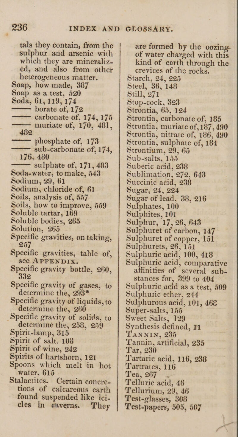 tals they contain, from the sulphur and arsenic with which they are mineraliz- ed, and also frem other heterogeneous matter. Soap, how made, 387 Soap as a test, 520 Soda, 61, 119, 174 borate of, 172 carbonate of, 174, 175 muriate of, 170, 481, 2 phosphate of, 173 sub-carbonate of, 174, 176, 480 sulphate of, 171, 483 Soda-water, to make, 543 Sodium, 29, 61 Sodium, chloride of, 61 Soils, analysis of, 557 Soils, how to improve, 559 Soluble tartar, 169 Soluble bodies, 265 Solution, 265 Specific gravities, on taking, 257 Specific gravities, table of, see APPENDIX. — gravity bottle, 260, 32 Specific gravity of gases, to determine the, 293* Specific gravity of liquids, to determine the, 260 Specific gravity of solids, to determine the, 258, 259 Spirit-lamp, 315 Spirit of salt, 108 Spirit of wine, 242 Spirits of hartshorn, 121 Spoons which melt in hot water, 615 Stalactites. Certain concre- tions of calcareous earth found suspended like ici- cles in gaverns. They are formed by the oozing of water charged with this kind of earth through the crevices of the rocks. Starch, 24, 225 Steel, 36, 148 Still, 271 Stop-cock, 323 Strontia, 65, 124 Strontia, carbonate of, 185 Strontia, muriate of, 187, 490 Strontia, nitrate of, 186, 490 Strontia, sulphate of, 184 Strontium, 29, 65 Sub-salts, 155 Suberic acid, 238 Sublimation, 272, 643 Succinic acid, 238 Sugar, 24, 224 Sugar of lead, 38, 216 Sulphates, 100 Sulphites, 101 Sulphur, 17, 26, 643 Sulphuret of carbon, 147 Sulphuret of copper, 151 Sulphurets, 26, 151 Sulphuric acid, 100, 418 Sulphuric acid, comparative affinities of several sub- stances for, 399 to 404 Sulphuric acid as a test, 509 Sulphuric ether, 244 Sulphurous acid, 101, 468 Super-salts, 155 Sweet Salts, 129 Synthesis defined, TANNIN, 235 Tannin, artificial, 235 Tartaric acid, 116, 238 Tartrates, 116 Tea, 267 Telluric acid, 46 Tellurium, 29, 46 Test-glasses, 308 Test-papers, 505, 507