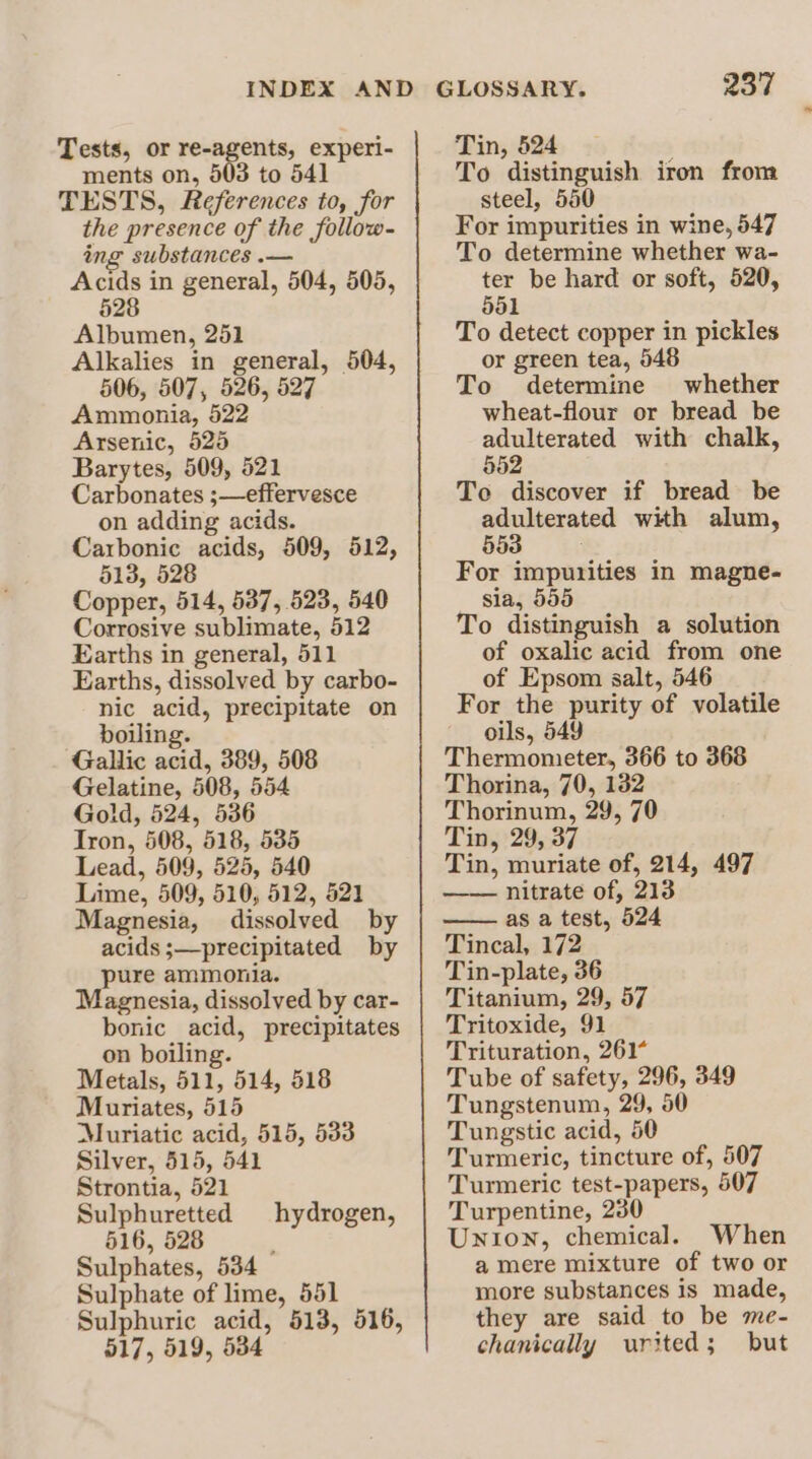 Tests, or re-agents, experi- ments on, 503 to 541 TESTS, References to, for the presence of the follow- ing substances .— Acids in general, 504, 505, 528 Albumen, 251 Alkalies in general, 504, 506, 507, 526, 527 Ammonia, 522 Arsenic, 528 Barytes, 509, 521 Carbonates ;—effervesce on adding acids. Carbonic acids, 509, 512, 513, 528 Copper, 514, 537, 523, 540 Corrosive sublimate, 512 Earths in general, 511 Earths, dissolved by carbo- nic acid, precipitate on boiling. Gallic acid, 389, 508 Gelatine, 508, 554 Gold, 524, 536 Tron, 508, 518, 535 Lead, 509, 525, 540 Lime, 509, 510, 512, 521 Magnesia, dissolved by acids ;—precipitated by pure ammonia. Magnesia, dissolved by car- bonic acid, precipitates on boiling. Metals, 511, 514, 518 Muriates, 515 Muriatic acid, 515, 533 Silver, 515, 541 Strontia, 521 Sulphuretted hydrogen, 516, 528 : Sulphates, 534 Sulphate of lime, 551 Sulphuric acid, 513, 516, 517, 519, 534 Tin, 524 To distinguish iron from steel, 580 For impurities in wine, 547 To determine whether wa- ter be hard or soft, 520, 551 To detect copper in pickles or green tea, 548 To determine whether wheat-flour or bread be adulterated with chalk, 552 To discover if bread be adulterated with alum, 553 ; For impurities in magne- sia, 555 To distinguish a solution of oxalic acid from one of Epsom salt, 546 For the purity of volatile oils, 549 Thermometer, 366 to 368 Thorina, 70, 132 Thorinum, 29, 70 Tin, 29, 37 Tin, muriate of, 214, 497 —— nitrate of, 213 —— as a test, 524 Tincal, 172 Tin-plate, 36 Titanium, 29, 57 Tritoxide, 91 Trituration, 261¢ Tube of safety, 296, 349 Tungstenum, 29, 50 Tungstic acid, 50 Turmeric, tincture of, 507 Turmeric test-papers, 507 Turpentine, 230 Union, chemical. When a mere mixture of two or more substances is made, they are said to be me- chanically urited; but