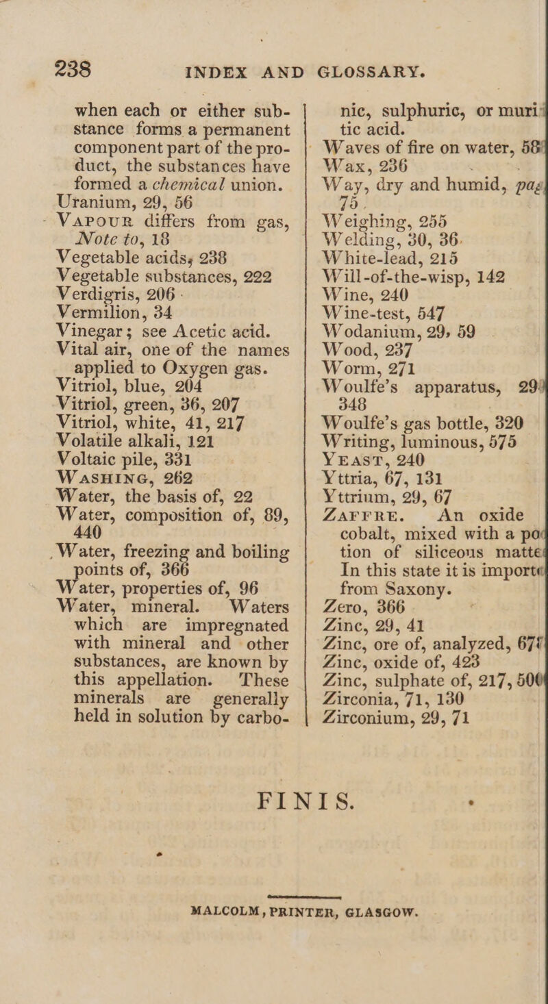 when each or either sub- stance forms a permanent component part of the pro- duct, the substances have formed a chemical union. Uranium, 29, 56 - Vapour differs from gas, Note to, 18 Vegetable acids, 238 Vegetable substances, 222 Verdigris, 206 Vermilion, 34 Vinegar; see Acetic acid. Vital air, one of the names applied to Oxygen gas. Vitriol, blue, 204 Vitriol, green, 36, 207 Vitriol, white, 41, 217 Volatile alkali, 121 Voltaic pile, 331 WaSHING, 262 Water, the basis of, 22 My ee, composition of, 89, 4 ; _Water, freezing and boiling oints of, 366 ater, properties of, 96 Water, mineral. Waters which are impregnated with mineral and other substances, are known by this appellation. These minerals are generally held in solution by carbo- nic, sulphuric, or muri tic acid. Wax, 236 ae aes: Way, dry and humid, pag 9) Weighing, 255 Welding, 30, 36. White-lead, 215 Will-of-the-wisp, 142 Wine, 240 Wine-test, 547 W odanium, 29, 59 Wood, 237 Worm, 271 Woulfe’s apparatus, 29: 348 W oulfe’s gas bottle, 320 Writing, luminous, 575 YEAST, 240 Yttria, 67, 131 Yttrium, 29, 67 ZAFFRE. An oxide cobalt, mixed with a pa tion of siliceous matte In this state it is importe from Saxony. Zero, 366 Zinc, 29, 41 Zinc, ore of, analyzed, 67% Zinc, oxide of, 423 Zinc, sulphate of, 217, 50 Zirconia, 71, 130 Zirconium, 29, 71