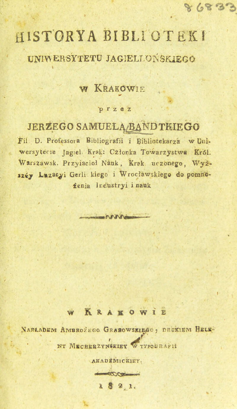 \ 6% •3'b ' ^ » . HI STORY A BIBLIOTEKI UNIWERSYTETU JAGIELLOŃSKIEGO \ w Krakowie w> ■* •* ■przez JERZEGO SAMUEŁĄigANDTKIEGO Fil D. Professot a Bibliografii i Bibliotekarza w Uni- wersytecie Jagieł Krak: Członka Towarzystwa Król. Warszawsk. Przyiacioł Nauk, Krak uczonego, W-yź- szćy Łazami Gerli kiego i Wrocławskiego do pomn‘o- ienia lr,dustryi i nauk w Krakowie * i . . NAR-ŁAbEM Ambrożego Grabowskiego; drukiem Helk- * ir' Nr Mscherzynskiey w typo&rAfu AKADtMlCKlE Y. X 8