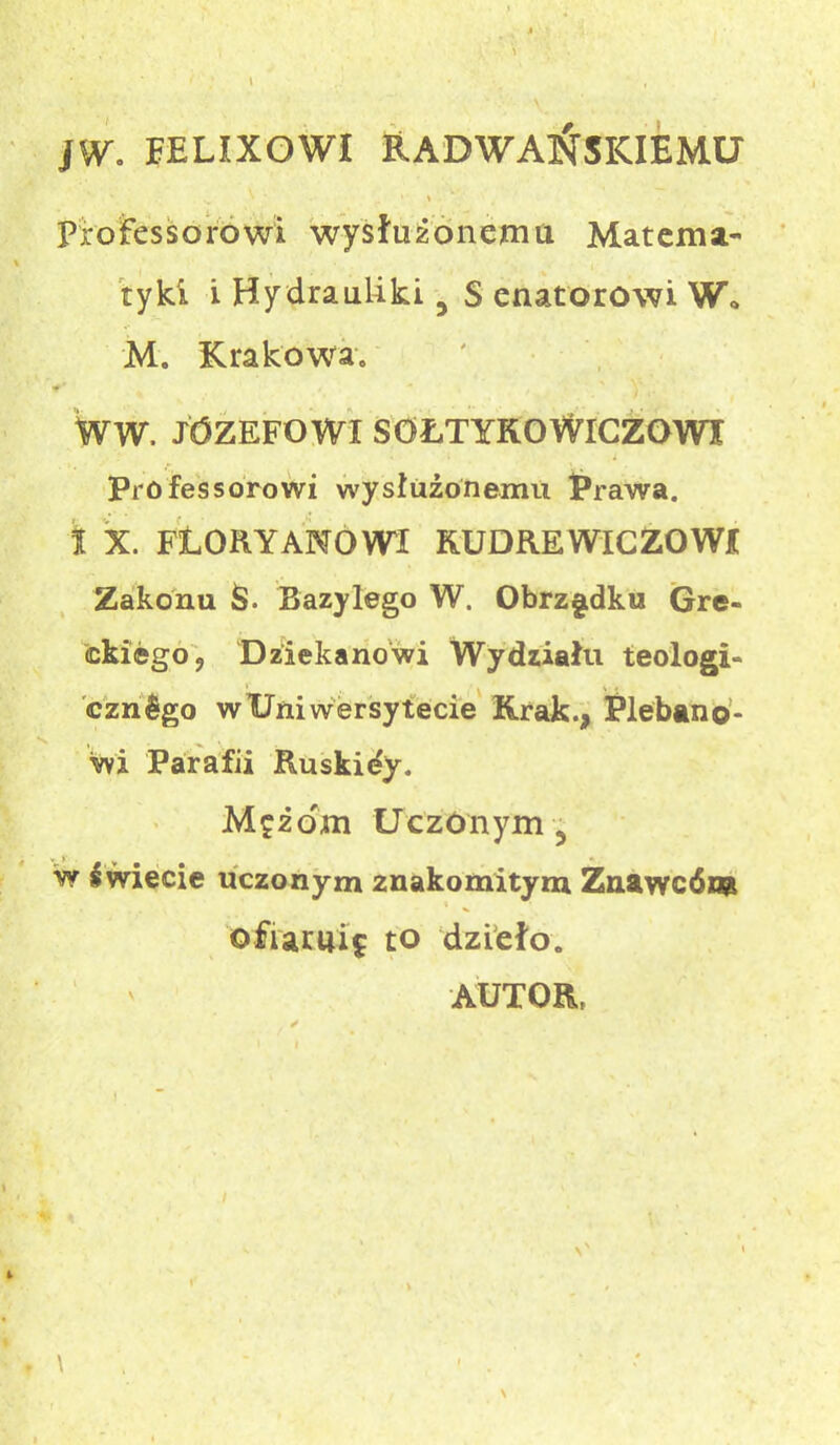JW. EELIXOWI RADWAŃSKIEMU ‘ \ profesorowi wysłużonemu Materna- \ tyki i Hydrauliki 3 S enatorowi W. M. Krakowa. f ' 0 WW. JÓZEFOWI SOŁTYKOWICZOWI Professorowi wysłużonemu Prawa. t X. FLORY AMOWI BUDREWICZOWI Zakonu $. Bazylego W. Obrządku Gre- ckiego 9 Dziekanowi Wydziału teologi- cznego w Uniwersytecie Krak., Plebano- wi Parafii Ruskidy. Mężom Uczonym 5 w kwiecie uczonym znakomitym Znawców ofiarni? to dzieło. AUTOR, \' » \ \