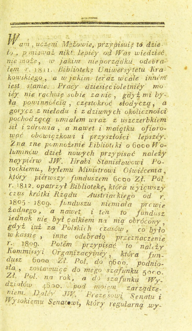 '' am , uczeni Mężowie, przypisuj tó dzie ło , p miewa i nikt lepiey od Was wiedzieć nie mota, w jakim nieporządku odebra- łem r. ig 11. Bibliotekę U ni wersy te tu Kra - kowskiego<2 w jakim teraz wcale inneirt iest stanie. Pracy dziesięć ioletniey mo iey nie raclmię sobie za nic , gdy5 mi by- ła powinnością , częstokroć słodyczą, a gorycz z nieładu i z dziwny ch okoliczności pochodzącą umiałem wraz z uszczerbkiem sił i 'zdrowia , « nawet i maiątku ofiaro- obowiązkowi i przyszłości łepszey. /.na zne pomnożenie Biblioteki o 6oco M o- łuminów dzieł nowych przypisać należy naypierw JW. Erabi Stanisławowi Po- tockiemiLy byłemu Ministrowi Oświecenia, pierwszy funduszem. 6coo Z,£ PoZ. r. 1812. opatrzył Bibliotekę, która uyicwszy Cyps krótki Rządu Austriackie go od r ^8°5 - igop. funduszu niemiala prcwie żadnego 9 a nawet i ten to fundusz iednak nie był całkiem na nią obrócony gdyż iui za Polskich czasów, co było w k a ssie , inne odebrało przeznaczenie r‘ 3 80 9- . Potem przypisać to należy hommissyi Organizacyiney ? która fun- dąsz 6000 Zł. Pol. do 9600. podnio- %*■ 9 f fkawuiąc do mego szafunku 50co. At. łoi. na rok, a dó sza funku Wy. dzpałow 4.6*0. pod molem zarządze- niem. Boler JW Prezesowi Senatu i Wysokiemu Senatom, który regularną wy-