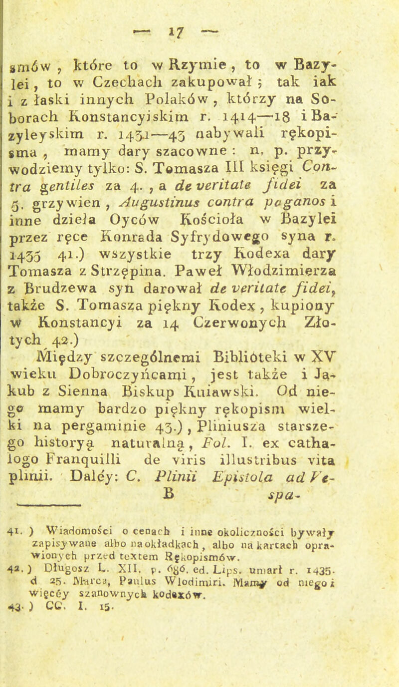 — i/ smów , które to w Rzymie , to w Bazy- lei , to w Czechach zakupował 5 tak iak i z łaski innych Polaków , którzy na So- borach Ronstancyi skim r. 1414—18 i Ba- zyleyskim r. 145.1—45 nabywali rękopi- sma , mamy dary szacowne : n, p. przy- wodziemy tylko: S. Tomasza III księgi Con- tra gentiles za 4. , a deveritate jidei za 5. grzywien, Augustinus contra pcganosi inne dzieła Oyców Kościoła w Bazylei przez ręce Konrada Syfrydowego syna r» 1455 41-) wszystkie trzy Rodexa dary Tomasza z Strzępina. Paweł Włodzimierza z Brudzewa syn darował de veritate fidei7 także S. Tomasza piękny Rodex , kupiony w Konstancy! za 14 Czerwonych Zło- tych 42.) Między szczególnemi Biblioteki w XV wieku Dobroczyńcami, jest takie i Ja- kub z Sienna Biskup Ruiawski. Od nie- go mamy bardzo piękny rękopism wiel- ki na pergaminie 45.) , Pliniusza starsze- go historyę naturalny, Fol. I. ex catha- iogo Franquilli de viris illustribus vita plmii. Dale'y: C. Plinii Epistoła ad Vt~ B spa- 41. ) Wiadomości o cenach i inne okoliczności bywały zapisywane albo na okładkach , albo na kartach opra- wionych przed textem Rękopismów. 42. ) Długosz L. XII. p. dyó. ed. Lips. umarł r. 1435- d 25. Marca, Paulus Wlodimiri. od niego i więcćy szanownych kod*xów. 43- ) CC. I. i5-
