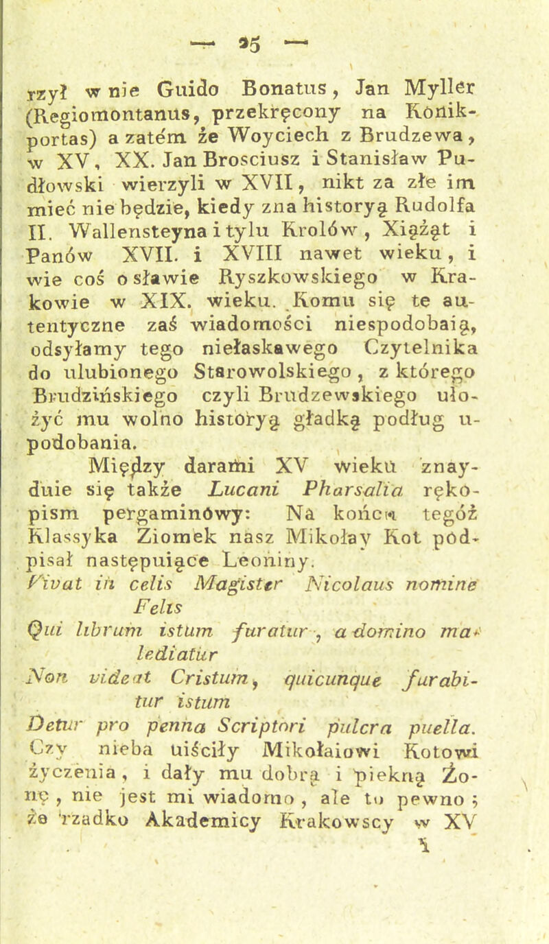 — 35 ~ '* - • . * '• N TZyi w nie Guido Bonatus, Jan Myller (Regiomontanus, przekręcony na Ronik- portas) a zatem, źe Woyciech z Brudzewa, w XV, XX. Jan Brosciusz i Stanisław Pu- dłowski wierzyli w XVII, nikt za złe im mieć nie będzie, kiedy zna historyę Rudolfa II. Wallensteyna i tylu Królów, Xięźęt i Panów XVII. i XVIII nawet wieku, i wie coś osławię Ryszkowskiego w Kra- kowie w XIX. wieku. Komu się te au- tentyczne zaś wiadomości niespodobaig, odsyłamy tego niełaskawego Czytelnika do ulubionego Starowolskiego , z którego Brudzińskiego czyli Brndzewskiego uło- żyć mu wolno historyg. gładkg podług u- podobania. Między dararhi XV wieku znay- duie się także Luccini Pharsalia ręko- pism pergaminowy: Na konew tegoż Klassyka Ziomek nasz Mikołay Kot pod- pisał następuigce Leońiny. F'ivat lit celis Magister Nicolaus nomine Felis Qid librum istum furatur , a -domino mar lediatur j\'on uideat Cr istum, qnicunque furabi- tur istum Detur pro penna Scriptori pulcra puella. Czy nieba uiściły Mikołaiowi Kotowi życzenia, i dały mu dobra i piekrig Zo- nę , me jest mi wiadomo , ale to pewno 5 ż© rzadko Akademicy Krakowscy w XV . ' ^