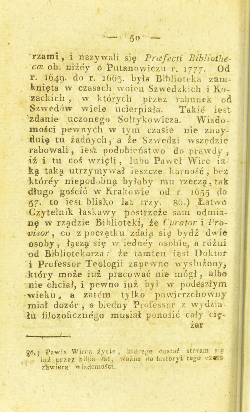 ’5o- — rzarai , i nazywali się Praifecti BibliotJie- cce ob. niźey o Putanowićzu r. 1777. Od r. 1649. do r. 1663. była Biblioteka zam- knięta w czasach woien Szwedzkich i Ko- zackich , w których przez rabunek od Szwedów wiele ucierpiała. Takie' iest zdanie uczonego Sohykowieza. Wiado- mości pewnych w tym czasie nie znay- duię tu żadnych 5 a że Szwedzi wszędzie rabowali, iest podobieństwo do prawdy ; iź i tu coś wzięli , lubo Paweł Wirc ia- kę takę utrzymywał ieszcze karność , bez którey niepodłbnę byłoby mu rzćczę,tak długo gościć w Krakowie od r. 1655 do 57. to iest blisko Jat trzy. gb.) Łatwo Czytelnik łaskawy postrzeże sam odmia- nę w rzędzie Biblioteki, że Curator i Pro- uisor, co zpoczętku zdaję się bydź dwie osoby , łęezę się vr iedue'y osobie, a różni od Bibliotekarza: że tamten iest Doktor i Professor Teologii zapewne wysłużony., który może iuż pracować nie mógł, albo nie chciał, i pewno iuż był w podeszłym , wieku, a zatem tylko powierzchowny miał dozór , a biedny Professor z wj dzia- łu filozoficznego musiał ponosić cały cię- żar i ■ ) Pawia Wirra życie , którego dostać staram sie iuż przez kilka lat, ważna do historyl tego czaso zawiera wiadomości.