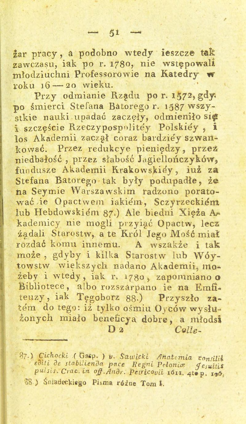 / — 5i — lar pracy, a podobno wtedy jeszcze taić zawczasu, iak po r. 1780? nie wstępowali młodziuchni Professorowie na Katedry w roku 16 — 20 wieku. Przy odmianie Rzędu por. 1572, gdy po śmierci Stefana Batorego r. 1587 wszy- stkie nauki upadać zaczęły, odmieniło si£ i szczęście Rzeczypospolitej Polskiej , i los Akademii zaczęł coraz bardziej szwan- kować. Przez redukcye pieniędzy, przez niedbałość , przez słabość Jagiellończyków, fundusze Akademii Krakowskiey, iuz za Stefana Batorego tak były podupadłe, ze na Seymie Warszawskim radzono porato- wać ie Opactwem iakiem, Sczyrzeckidm lub Hebdowskiem 870 Ale biedni Xięża kademicy nie mogli przyięć Opactw, lecz źędali Starostw, a te Król Jego Mość miał rozdać komu innemu. A wszakże i tak może , gdyby i kilka Starostw lub Wóy- towstw większych nadano Akademii, ino* żeby i wtedy , iak r. 1780 , zapomniano o Bibliotece, albo rozszarpano ie na Emfi- teuzy, iak Tęgoborz 88-) Przyszło za- tem do tego: iż tylko ośmiu Oyców wysłu- żonych miało beneficya dobre, a młodsi D 2 Colle- $7-) Cichocki. ( Ga«p. ) y. Sawicki /Inatcmia consilil eoitl.de stabilienda pace Regni pdonice tfesuitii putsis. Crac.in ojf.Ąndr. Petricoyii ión, 4t»p, jijó, 08 ) Śniadeckiego Pisma różne Tom t • ✓ '
