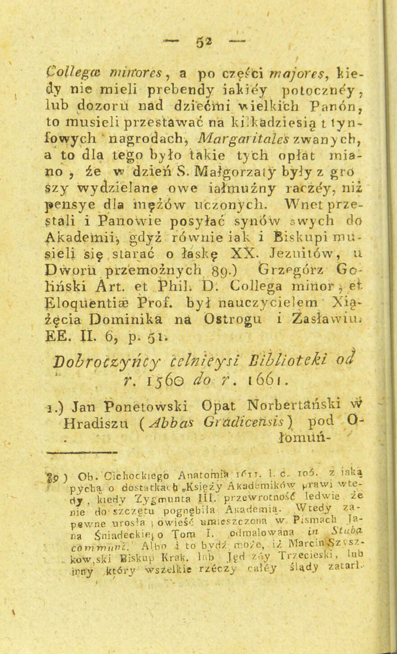 Collegcc miłtores, a po części major es, kie- dy nie mieli prebendy iakiey poloczney, lub dozoru nad dziećmi wielkibh Panón, to musieli przestawać na kilkadziesię t tyn- kowych ' nagrodach, Margał itcilcs zwanych, a to dla tego było takie tych opłat mia- no , źe w dzień S. Małgorzaty były z gro szy wydzielane owe iałmuźny raczey, niż pensye dla mężów uczonych. Wnet prze- stali i Panowie posyłać synów swych do Akademii-, gdyż równie iak i Biskupi mu- sieli śif starać o łaskę XX. Jezuitów, u Dworu przemożnych 89.) Grzegórz Ga- liński Art. et Phil. D. Collega minor, et. Eloąiientiae Prof. był nauczycielem Xi§~ żęcia Dominika na Ostrogu i Zasławim EE. II. 6, p. 51. Dobroczyńcy cclnieyu Biblioteki od r. 1560 do 7. 1661. 3.) Jan Ponetowski Opat Norbertanski w Hradiszu (Abbas Grćidicensis) pod O- łomuń- ' Sp ) Ob. Cichockiego Anatomii i^ir. 1. c. io5. z inką pychą o dostatkach „Księży Akademików ^rawi wte- dy , kiedy Zygmunta III. przewrotność ledwie ze nie do-szczętu pognębiła Akademią. Wtedy za- pewne urosła t owieść umieszczona w Pismach Ja- na Śniadeckiego Tom I. odmalowana in Stuua córn muril. Albo i to bvdź może, iż Ma rem 5 z esz- kow,ski Biskup Krak. lub Jęd zóy Trzecieski, lub inny który wszelkie rzecz> caley sląd.y zatarł.