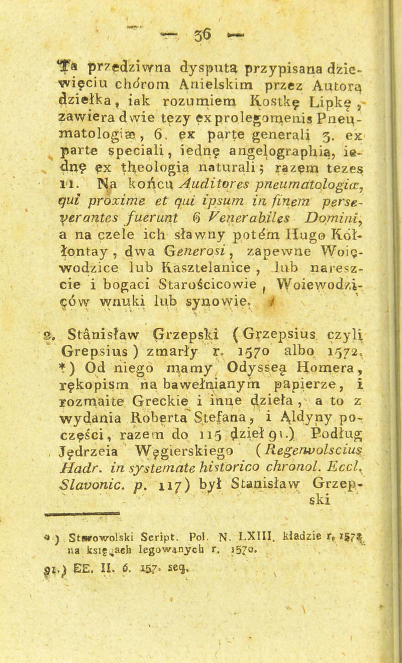3<3 Ta przedziwna dysputa przypisana dzie- więciu chórom Anielskim przez Autorą dziełka, iak rozumiem Kostkę Lipkę, zawiera dwie tezy ęxprolegomenis Pnep- matologiae, 6. ex parte generali 3. ex parte speciali, iednę angelographią, ie~ dn? ęx theologia naturali; razęm tezes; l l. Na końcu Auclitores pneumatologicc, qui prozime et qui ipsum in finem perse- yerantcs fuerunt 6 Ven.erab.iles Domini, a na czele ich sławny potdm Hugo Kół- łontay , dwa Generosi , zapewne Woię- wodzice lub Kasztelanice , lub naresz- cie i bogaci Starościcowie f Woiewod/.i- ęóvy wnuki lub synowie, i 3. Stanisław Grzepski (Grzepsius czyli Grepsius ) zmarły r» 1570 albo 1572. *) Od niego mamy Odysse§i Homera, rękopism na bawełnianym papierze, i rozmaite Greckie i inne dzieła , a to z wydania Roberta Stefana, i Ąldyny po- części, razem do 115 ^zieł 9\.) Podług Jędrzeia Węgierskiego (Regerwolscius Hadr. in syste/nate historico chronol. Eccl, Slavonic. p. 117) był Stanisław Grzep- ski <* ) Stwrowolski Script. Pol. N. LXIII. kładzie r» 157^ na księgach legow^nych r. 1570.