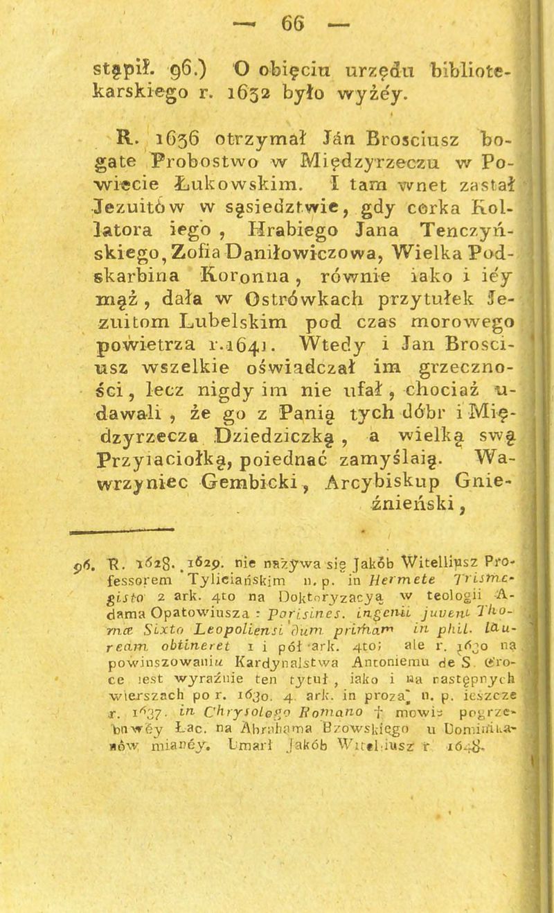 karskiego r. 1632 było wyżey. R. 1G36 otrzymał Jan Brosciusz bo- gate Probostwo w Międzyrzeczu w Po- wiecie Łukowskim. I tam wnet zastał Jezuitów w sąsiedztwie, gdy cerka Kol- latora iegó , Hrabiego Jana Tenczyre- skiego, Zofia Daniłowiczowa, Wielka Pod- skarbina Koronna , równie iako i iey m§ź , dała w Ostrówkach przytułek Je- zuitom Lubelskim pod czas morowego powietrza r.164]. Wtedy i Jan Brosci- usz wszelkie oświadczał im grzeczno- ści, lecz nigdy im nie ufał, chociaż u- dawali , źe go z Panig tych dóbr i Mię- dzyrzecza Dziedziczk§ , a wielk§ swg. Przyiaciołkę, poiednać zamyślaię. Wa- wrzyniec Gembicki, Arcybiskup Gnie- źnieński , pó. T?. . 1629. nie nazywa sie Jakób Witellipsz Pro- fessorem Tyiieiańskim n. p. in Hermete Ti Istne- gisto 2 ark. 4to na Do]<tnryzacyą w teologii A- dama Opatowiusza : parisines. ingenii juven>- Tho- mce SLxtr> Leopoliensi dum, prirhar« in phiL- L&u- rccun obtineret i i pół 'ark. 4toJ ale r. jójo ną powinszowaniu Kardynalstwa Antoniemu de S tfro- ce lest wyraźnie ten tytuł , iako i «a następnych wierszach po r. 1Ó30. 4 ark. in proza^ n. p. ieśzcze r. 1*37. in Chrysolggo Romano f mowis pogrze- bnwey Łac. na Abrahama Bzowskiego u Dominika mów mianey. Umarł jakób Wueliusz r 1648-