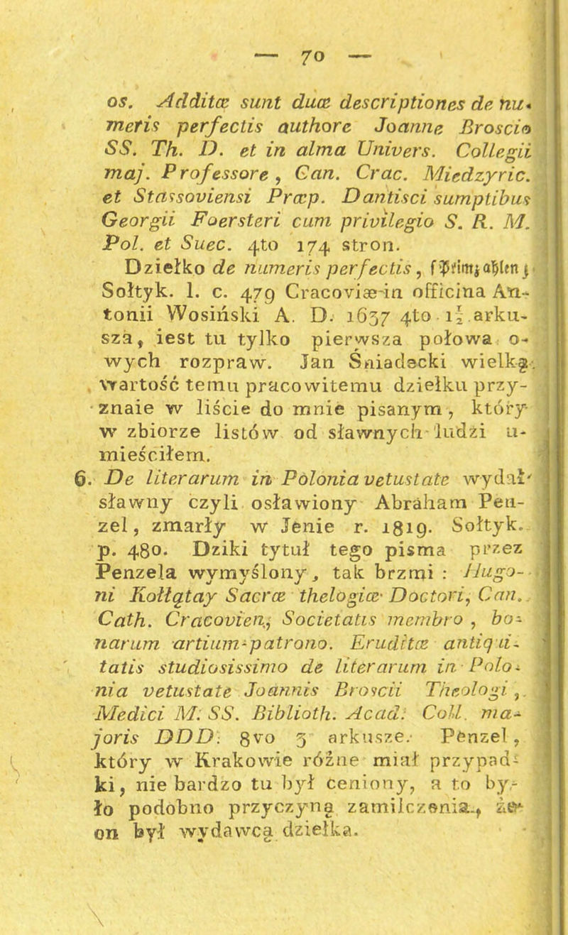 os. Aclditce simt duce descriptiones de nu* meńs perfectis authore Joannę. Broscia SS. Th. D. et in alma Univers. Collegii maj. Professore , Gan. Crac. Miedzyric. et Stassoniensi Prccp. Dantisci sumptibus Georgii Fuersteri cum privilegio S. R. M. Pol. et Suec. 4to 174 stron. Dziełko de ńumeris perfectis, fruttia$Un p ; Sołtyk. 1. c. 479 Cracoviae-in officina An- tonii Wosiński A. D. 1657 4to • iv .arku- sza, iest tu tylko pierwsza połowa o- wych rozpraw. Jan Śniadecki wielką. „ wartość temu pracowitemu dziełku przy- znaie w liście do mnie pisanym , który- w zbiorze listów od sławnych 'ludzi u- mieściłem. 6. De literarum in Polonia vetustatę wydał' sławny czyli osławiony Abraham Peti- zel, zmarły w Jenie r. 1819- Sołtyk. p. 480. Dziki tytuł tego pisma przez Penzela wymyślony , tak brzmi : Hugo-i ni Kolłątay Sacrce thelogice■ Doctori, Can. \ Cath. Cracouien, Societatis membro , bo- narum artium-patrona. Erudita antięd- ' tatis studiosissimo de liter arum in Polo- nia vetuslatt Jodnnis Broicii Theologi ,. Medici M. SS. Biblioth. Ac ad! Coli. ma- joris DDD. 8^o g arkusze.- Penzel , który w Krakowie różne miał przypada ki, nie bardzo tu był ceniony, a to byr , ło podobno przyczyna zamilczenia., itv- on był wydawca dziełka. \