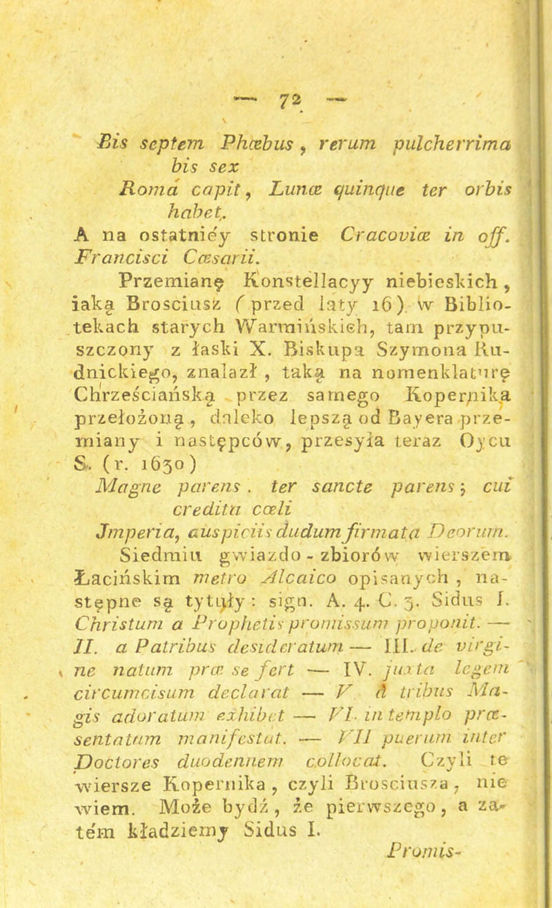 Bis scptem Phcebus, rerum pulcherrima bis sex Roma capit, Lunce quiiic)ue ter orbis habet,. A na ostatniey stronie Cracovice in off. Frań cis ci Ccesarii. Przemianę Konstellacyy niebieskich , iaka Brosciusz (przed laty 16) W Biblio- tekach starych Warmińskieh, tam przypu- szczony z łaski X. Biskupa Szymona Ru- dnickiego, znalazł , taksi na nomenklaturę Chrześciańsky przez samego Kopernika przełożony, daleko lepszy od Bayera prze- miany i następców, przesyła teraz Oycu &. (r. 1630) Magne parens. ter sancte parens; cui credita cceli Jmperia, cuspiciis dudumfirmata Deorurn. Siedmiu gwiazdo - zbiorów wierszem Łacińskim metro Alcaico opisanych , na- stępne sy tytiyły : sign. A. 4. C. 3. Sidus 1. Christum a Prophetis promissum proponit. — II. a Patribus desidcratwn — III. de virgi- y ne natum prcr.se fcrt — IV. iu.ita legem circumcisum declarat — V A tribus Ma- jgis adoratum ezhibct— Fl intemplo prcc- sentatmn manifestat. — I II puerwń intef Doctor es duodennem cJolloeat. Czyli re wiersze Kopernika , czyli Brosciusza, nie wiem. Może bydź, że pierwszego, a za- tem kładziemy Sidus I. Promis-