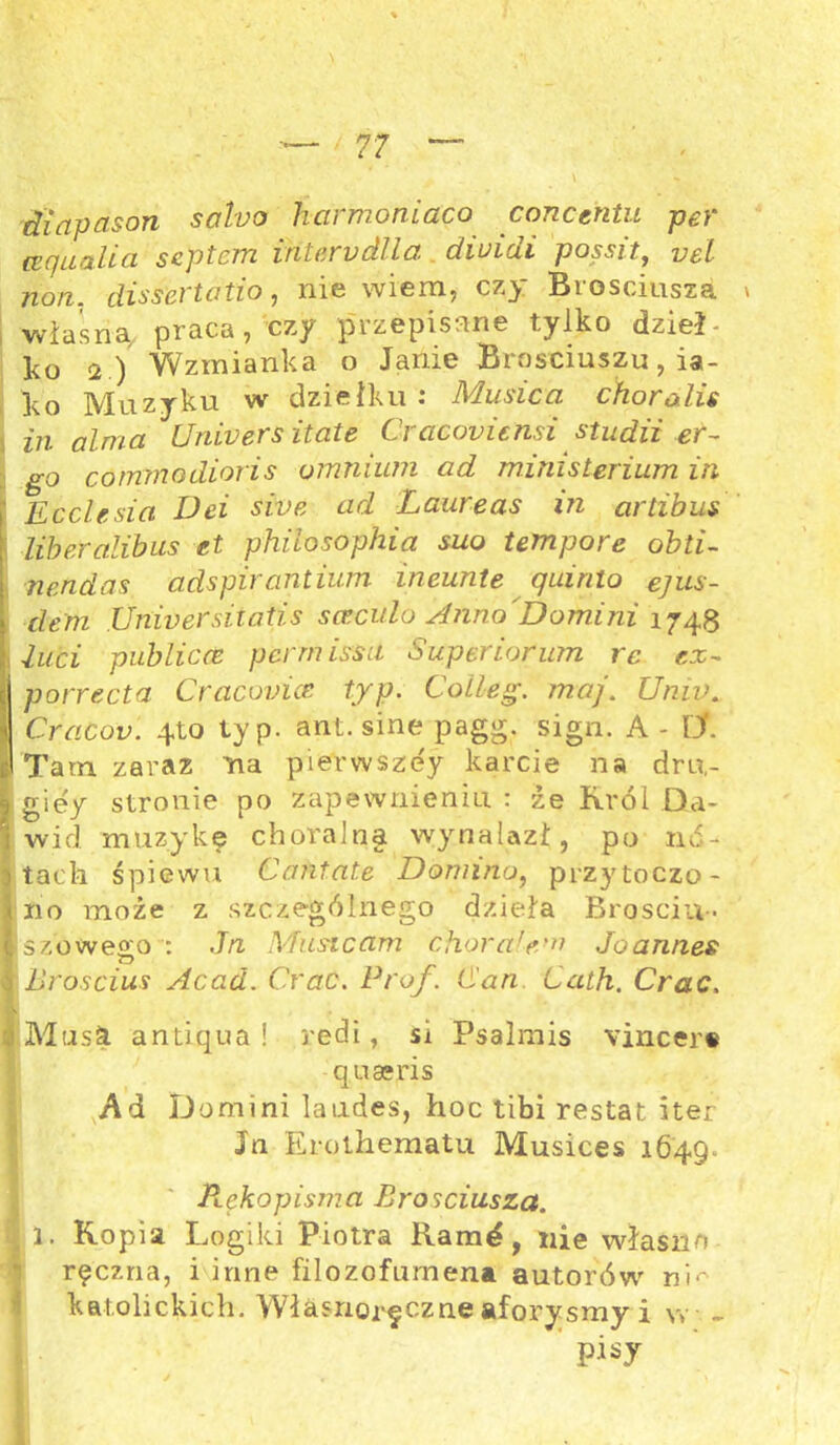 diapcison soho hcirmoniaco concentu per (zqua.Ua scptcm iritarvdlla cliuidi p os sit, vel non. dissertatio, nie wiem, czy Brosciusza * własną praca, czy przepisane tylko dzieje ko 2) Wzmianka o Janie Brosciuszu, ia- ko Muzyku w dziełku : Musica choro.Un in alma Uniners itate Cracoyicnsi studii er~ Igo cornmodioris omnium ad ministerium in Ecclesia Dei sive ad Laureas in artibus libercilibus et philosophia suo tempore obti- nendas adspirantium ineunte quirilo ejus- dem Unwersitatis sceculo Anno'Domini 1748 i Żuci publicce pcrmissa Superiorum rc r.z- porrecta Craconice typ. Colleg. maj. Unw. Cracot). 4to typ. ant. sine pagg. sign. A - IX Tam zaraz na pierwszdy karcie na dru,- giey stronie po zapewnieniu : źe Król Da- wid muzykę chóralna wynalazł, po mi- tach śpiewu Cantate Domino, przytoczo- no może z szczególnego dzieła Broscin-. szoweąo : Jn Musicam chorałem Joann.es jBróscius Acad. Crac. Prof. (San Cath. Crac. Musa antiąua ! red i, si Psalmis vincer§ qua*ris Ad Domini laudes, hoc tibi restat iter Jn Erothematu Musices 1649. Rękopisma Brosciusza. ; 1. Kopia Logiki Piotra Ram^, nie własno ręczna, i inne filozofumena autorów ni*- katolickich. Własnoręczne aforysmy i w - P^y