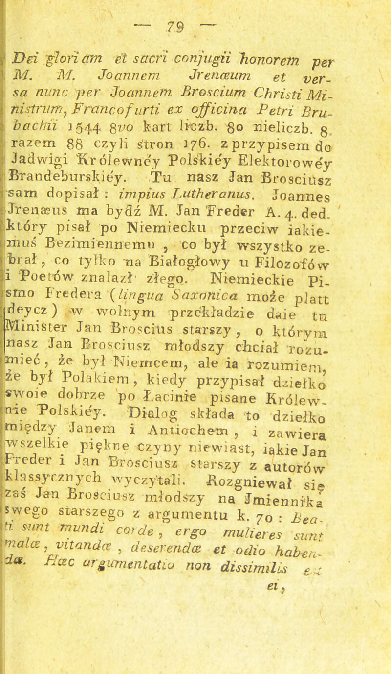 Dci glorictm et sacri conjugii honorem per M. M. Joannem Jrenceum et ver~ sa nunc per Joannem Broscium Christi Mi- ni strum, Francof urti ex officina Petri Bru- hachii 1544 gvo kart liczb. go nieliczb. g. razem 88 czyli stron 176. z przypisem do Jadwigi 'K.rólewne'y Polśkie'y Elektorowey Brandeburskie'y. Tu nasz Jan Brosciiisz sam dopisał : tmpius Lutheranus. Joannes Jrenasus ma bydź M. Jan Treder A. 4. ded który pisał po Niemiecku przeciw jakie- muś Bezimiennemu , co był wszystko ze- brał ? co tylko na Białogłowy u Filozofów i Poetów znalazł' złego. Niemieckie Pi. smo Fredera (lingua Saoconica może platt [jdeycz) w wolnym przekładzie daie tu I Mim ster Jan Broscius starszy, o którym 5nasz Jan Brosciiisz młodszy chciał rozu- miieć , że był Niemcem, ale ia rozumiem że był Polakiem, kiedy przypisał dziełko swoie dobrze po Łacinie pisane Królew- <me iPolskiey. Dialog składa to dziełko ?między Janem i Antiochem , i zawiera wszelkie piękne Czyny niewiast, iakie Jan Freder 1 Jan Brosciusz starszy z autorów Iklassycznych wyczytali. Rozgniewał sie zas Jan Brosciusz młodszy na Jmiennika ► swego starszego z argumentu k. 70 : Bea- ri sunt mundi corde, ergo muli et es simt matce: mtandce , deserendce et odia haheri ■ dce. PIcec urgicmmtatio non dissimilis £ z ei}