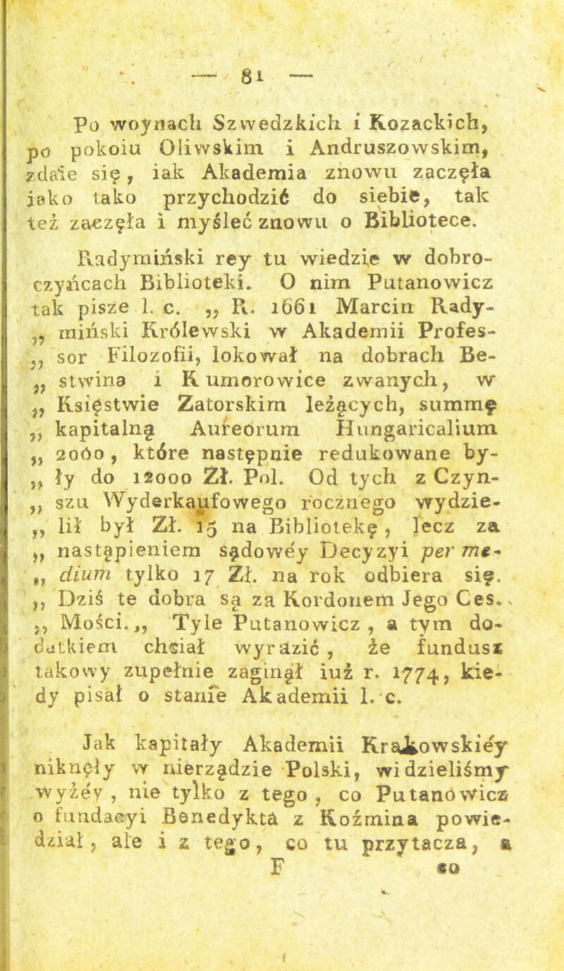Po woynacli Szwedzkich i Kozackich, po pokoiu Oliwskim i Andruszowskim, zdaie się, iak Akademia znowu zaczęła jako tako przychodzić do siebie, tak też zaezęła i myśleć znowu o Bibliotece. Radymiński rey tu wiedzie w dobro- czyńcach Biblioteki. O nim Putanowicz tak pisze 1. c. ,, R. 1661 Marcin Rady- „ miński Królewski w Akademii Profes- ją sor Filozofii, lokował na dobrach Be- „ stwina i K umorowice zwanych, w „ Księstwie Zatorskim leżących, summę ,, kapitalną Aureorum Hungaricalium ,, 20Ó0 , które następnie redukowane by- „ ły do 12000 Zł. Pol. Od tych z Czyn- ,, szu Wyderkajtfowego rocznego wydzie- ,, lił był Zł. 15 na Bibliotekę, lecz za ,, nastąpieniem sądowe'y Decyzyi per me- dium tylko 17 Zł. na rok odbiera się, ,, Dziś te dobra są za Kordonem Jego Ces.. < ,, Mości.,, Tyle Putanowicz, a tym do- datkiem chsiał wyrazić , że fundusz takowy zupełnie zaginął iuż r. 1774, kie- dy pisał o stanie Akademii 1. c. li Jak kapitały Akademii KraiŁowskiey niknęły w nierządzie Polski, widzieliśmy wyżey , nie tylko z tego , co Putanowicz o fundaeyi Benedykta z Koźmina powie- dział , ale i z tego, co tu przytacza, & F *0