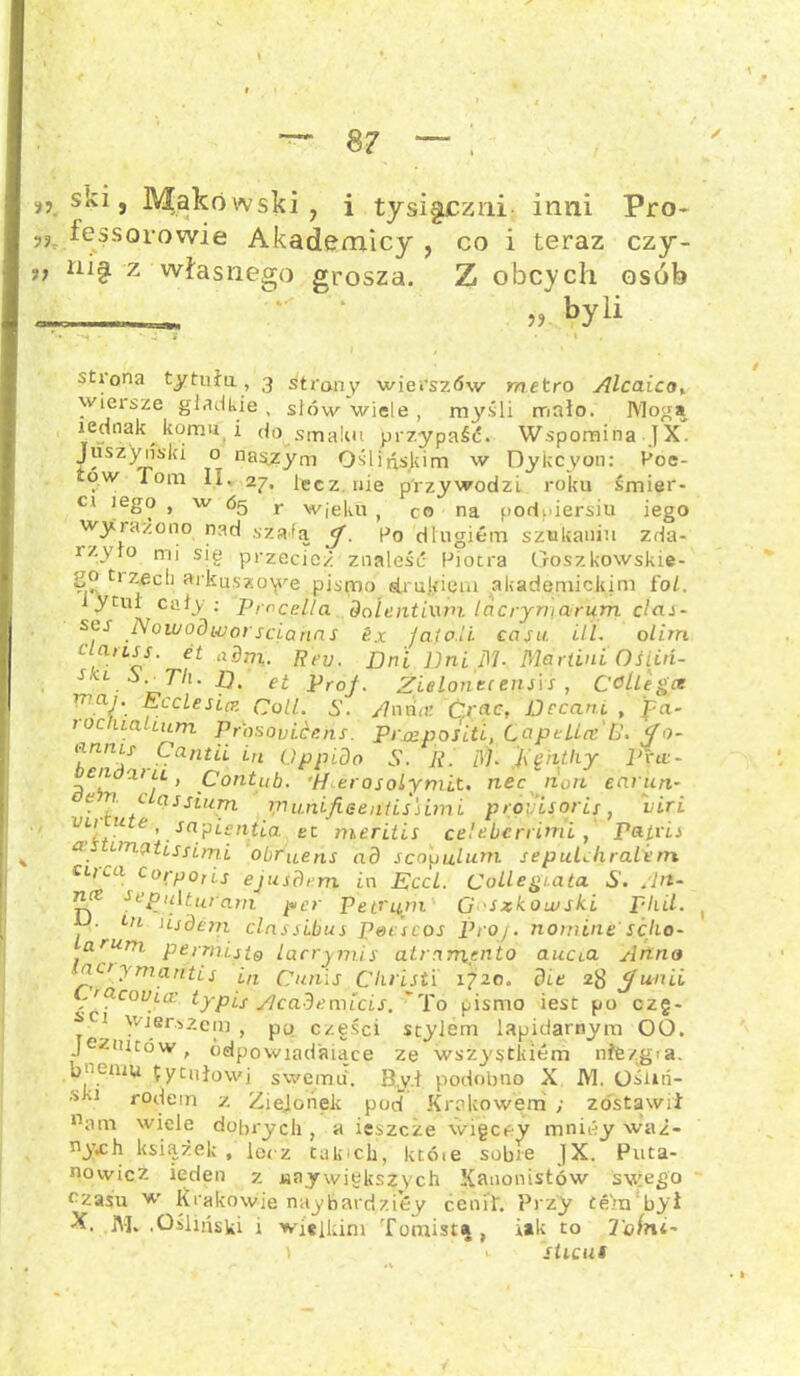n ski, Makowski, i tysiączni- inni Pro- „ fessorowie Akademicy , co i teraz czy- ,, ni§ z własnego grosza. Z obcych osób - „ hYli otiona tytułu, 3 strony wierszów metro Alcaicot wiersze gładkie, słów wiele , myśli mało. Mogą jednak komu i do smaku przypaść. Wspomina JX. Juszynski o naszym Oślińskim w Dykcyon: Poe- ow Tom II. 27. lecz nie przywodzi roku śmier- ci lego , w 65 r wjęku , co na podpiersiu iego wyrażono nad szafa <f. Po długiem szukaniu zda- rzyło mi się przecież znaleść Piotra Goszkowskie- go tizeeh arkuszowe pismo drukiem akademickim fol. i y tul cały; Prccella dol entiwm lacryruarum dai- scs Nowodworsciahns 6x Jaio.il casu. Ul. olim iauss. et a dm,. Reu. jjn'i JJni M- Martini OS lid- skl i. Tli. p. et ProJ. Zielonce ensls , COllegce 17 aJ'. Ecclesicz Coli. S. /7nria Ćr«c, Decani , fa- tocuaUum Prasovi.CP.ns. Pr&ppsLtL, LcipelLa U, <f o- ^nnL/ .frantii iri Cippido S. R. dl. j\'ęiithy Pm- cn x> ll , Coiitub. *Merosolymit. nec non eariin- yn <- as sitem tpuńifieeątissimi próyisorii■, iiri VL[fU e \sa?ieniia et meritis celeberrimi , Patrii a emęitissimi obruens ad scopulum sepul^hraletn ciica corpoiis ejusdmi in Eccl. CollegLata S. /In- na scpulturam per petrąpi G 'Szkoiuski pliil. ( • Ln usdem clnssibus peescos Proj. nonune sćho- •aruni permisto lacrymis atrnrnento aucta Anno actymantis in Cunis Christi 1720. die 2$ Junii .'Ctcouiiz typis Academicis. 'To pismo iest po c-zg- ^C1 wjer.s2era , po części stylem lapidarnym 00. jezuitów, ódpowiadaiące ze wszystklem mfezgia. bnemu tytułowi swemu. Byd podobno X M. Ośuń- *u rodem z Zielonek pod Krakowem; zostawił natn wiele dobrych, a ieszcże więcey mniey waż- n_)\ch książek , lecz takich, któie sobie JX. Puta- nowicz iedęn 7. «aywiększych Kanonistów swego czasu w Krakowie naybardzióy cenił. Przy tern był JM. .Ośliuski i wielkim Tomista , iak to 2'ołnt- \ >■ sticus