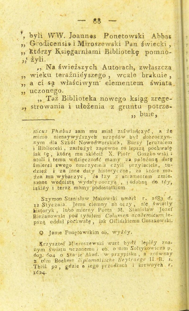 byli W W. Joannas Fonetowski Abbat ,, Grodicensis- i Miroszewski Pan świecki, ,, którzy Księgarniami Bibliotekę pomno- 9} żyli. ,, Na świeższych Autorach, zwłaszcza wieku teraźniejszego , wcale braknie , ,, a ci s§ właściwym' elementem świata ,, uczonego. ,, Taź Biblioteka nowego księg zrege- j, strowania i ułożenia z gruntu potrze- ,, buie, sticus Fhcebus sam mu miał zaświadczyć, a że mimo nienaywyższycb urzędów bvł dobroczyn- nym dla Szkół Nowodworskich, Bursy Jeruzalem 3 Biblioteki , zasłużył zapewne na lepszą pocbwaig iak tg t którą mu skłócił X. Piotr Goszko wski i atoli i temu wdzięczność mamy za położoną cłatg śmierci swego nauczycie.a czyli' przyjaciela, tu- dzież i za inne daty historyczrne, za które mo- żna mu wybaczyć , ża łzy z atramentem zmie- szane wodnistą wydały poezya , i odobną da tóy, iakiey i teraz mamy podostatkiem. i * • Szymon Stanisław Makowski iimarł r. it>83 d. 12 Stycznia. Jemu ciemny no oczy , ale światły historyk , lubo mierny Poeta M. Stanisław Jozef Bieżanowski pod ty/ułem ColiLmnn ncademicum le- pszą oddał pochwałę , iak Ośliriskiemu Goszkowski. Q Jamę Pongtowskim ob. wyżey. Krzysztof Mieroszewski wart bydz lepiśy zna- nym światu uczonemu ; ob. o nim Sołtykowicża p. Ó03. Ó04 o Sta-ie Akad. w przypjsku , a zrównay % tum Boehme Fliplomalische Heytraege II.'B. 1. Thcił p2 , gdzie e lego przodkach i krewnych r. 1Ć34. 1 v