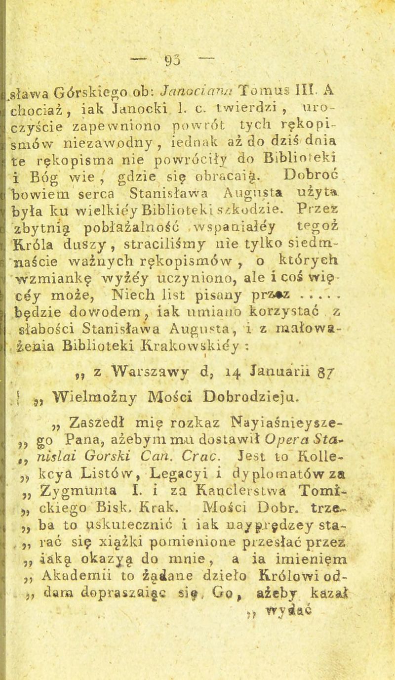 .sława Górskiego ob: Janociana Tomus III. A chociaż, iak Janocki 1. c. twierdzi, uro- czyście zapewniono powrót tych rękopi- smów niezawodny, iednak aż do dziś dnia te rękopisma nie powróciły do Biblioteki i Bóg wie, gdzie się obracai|. Dobroć bowiem serca Stanisława Augusta użyta była ku wielkięy Biblioteki szkodzie. Przez zbytnię pobłażałnośó wspaniałey tegoż Króla duszy, straciliśmy nie tylko siedtn- naście ważnych rękopismów , o których wzmiankę wyżey uczyniono, ale i coś wię- cey może, Niech list pisany prz*z ..... będzie dowodem, iak umiano korzystać z słabości Stanisława Augusta, i z mało wa- żenia Biblioteki Krakówskiey *. „ z Warszawy d, 14 Januarii 87 | ,, Wielmożny Mości Dobrodzieju. „ Zaszedł mię rozkaz Nayiaśnieysze- »? go Pana, ażebym mu dostawił Opera Sta- nislai Górski Can. Crac. Jest to Rolle- „ kcya Listów, Legacyi i dyplomatów za ,, Zygmunta I. i za Kanclerstwa Tomi- ,, ckiego Bisk, Krak. Mości Dóbr. trze- ,, ba to uskutecznić i iak nay p.rędzey sta- „ rać się xiężki p omie nieme przesłać przez „ iak§. okazy§ do mnie, a ia imieniem ,, Akademii to ź§dane dzieło Królowi od- ,, dam dopraszaigc się, Go, ażeby kazał » wydać