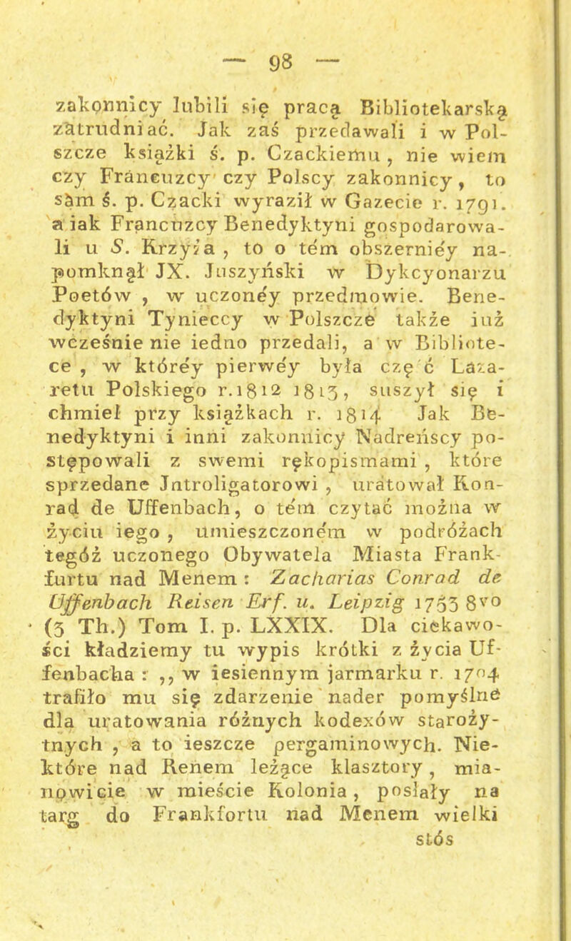 zakpnnicy lubili się praca Bibliotekarską zatrudniać. Jak zaś przedawali i w Pol- szczę książki ś. p. Czackiemu , nie wiem czy Franeuzcy’ czy Polscy zakonnicy, to s&m ś. p. Czacki wyraził w Gazecie r. 1791. a iak Franeuzcy Benedyktyni gospodarowa- li u S. Krzywa , to o tern obszernie'y na- pomknę! JX. Juszyński w Dykcyonarzu Poetów , w uczoney przedmowie. Bene- dyktyni Tynieccy w Polszczę także iuź wcześnie nie iedno przedali, a w Bibliote- ce , w którey pierwe'y była czę ć Laza- retu Polskiego r.1812 18 l3 , suszył się i chmiel przy księżkach r. 3 814 Jak Be- nedyktyni i inni zakonnicy Nadreńscy po- stępowali z swemi rękopismami , które sprzedane Introligatorowi , uratował Kon- rad de Uffenbach, o tern czytać można w życiu iego , umieszczonem w podróżach tegóż uczonego Obywatela Miasta Frank- furtu nad Menem : Zachcirias Conrad de Uffenbach Reisen Erf. u. Leipzig 1753 8V0 * (3 Th.) Tom I. p. LXXIX. Dla ciekawo- ści kładziemy tu wypis krótki z życia Uf- fenbacha : ,, w iesiennym jarmarku r. 1704 trafiło mu się zdarzenie nader pomyślne dla uratowania różnych kodexów staroży- tnych , a to ieszcze pergaminowych. Nie- które nad Renem leżęce klasztory , mia- nowicie w mieście Kolonia, posiały na targ do Frankfurtu nad Menem wielki stós