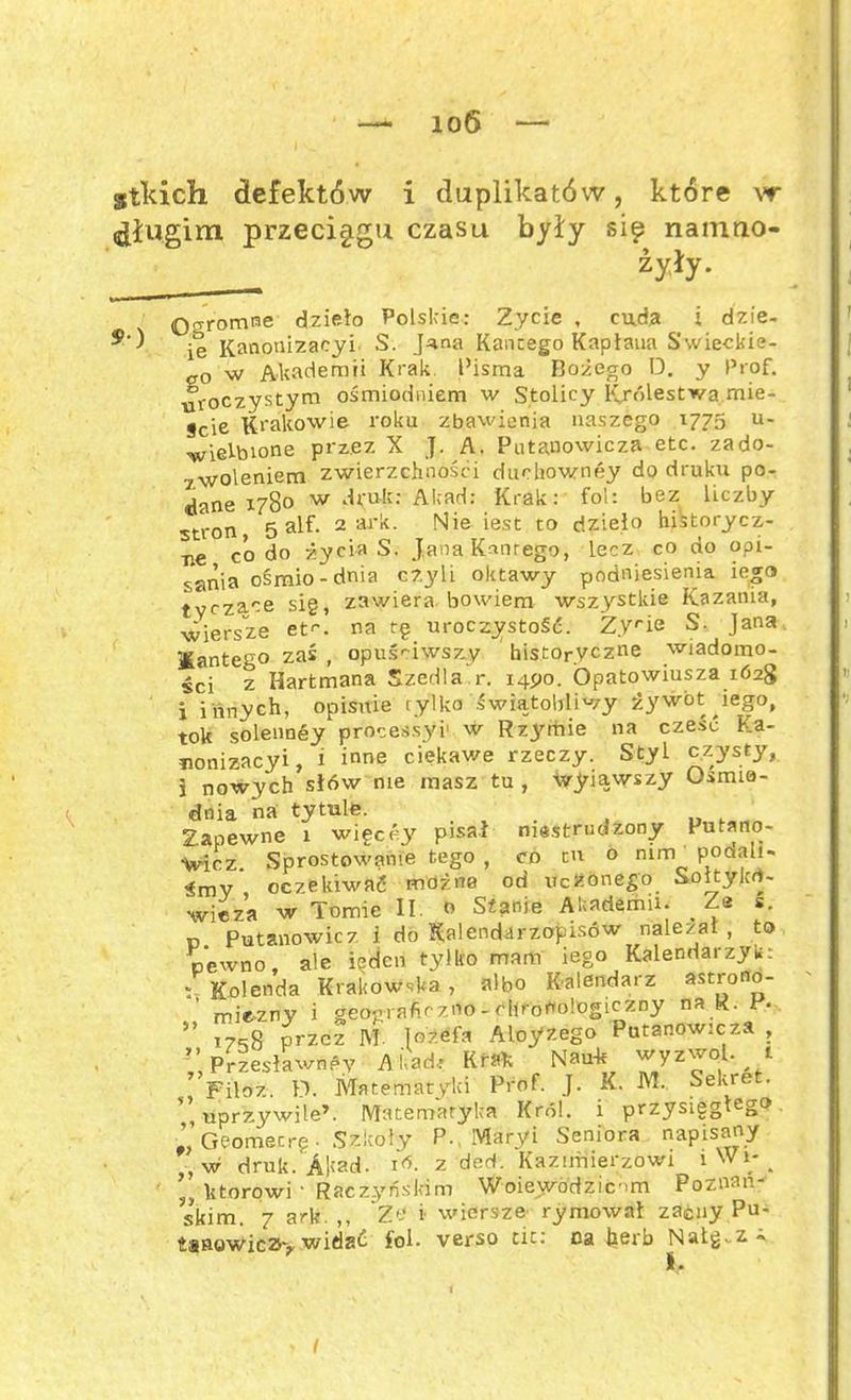 ioS gtkich defektów i duplikatów, które vr długim przeciągu czasu były się namrio- zyły. 0o-romne dzieło Polskie: Zycie , cuda ł dzie- 9 ^ ie Ranonizacyi S. J^na Kancego Kapłana Świeckie- go w Akademii Krak Pisma Rożego D. y Prof. uroczystym ośmiodniem w Stolicy ICrólestwa mie- jcie Krakowie roku zbawienia naszego 1775 u- wielbione przez X J. A. Putanowicza etc. zado- -M/olpniem zwierzchności ducliowney dodruku po- Se x78o w druk: Akad: Krak: fol: bez liczby stron 5 alf- 2 ark. Nie iest to dzieło historycz- ce codo życia S. Jana Kanrego, lecz co do opi- sania ośmio-dnia czyli oktawy podniesienia iego tyczące sig, zawiera bowiem wszystkie Kazania, wiersze et1', na tg uroczystość. Z.Vrie S. Jana IKantego zaś , opuściwszy historyczne wiadomo- ści z Hartmana Szedla r. 1490. Ópatowiusza 1628 i innych, opisuie tylko świątobliwy żywot iego, tok solennśy processyi' w Rzymie na cześć Ka- uonizacyi, i inne ciekawe rzeczy. Styl czysty, } nowych sł6w nie masz tu , wylawszy Osmia- dnia na tytule. Zapewne 1 wigcćy pisał niestrudzony Putano- Vicz. Sprostowanie tego , co tu o nim poaali- śmy oczekiwać można od uczonego Sołtylcd- wieza w Tomie II. » Stanie Akademii. _ Ze s. p Putanowicz i do Kalendarzopisów należał , to pewno, ale ieden tylko mam iego Kalendarzyk: : Kolenda Krakowska , albo Kalendarz astrono- miczny i geograficzno-chronologiczny na R. ” 17^8 przez M. Jozefa Aloyzego Putanowicza , ” Przesławney Akad* Krak Nauk wyzwól, t ?>Filoz. D. Matematyki Prof. J. K. M. Sekret, tiprzywile’. Matematyka Król. i przysisg l'} Geomecrg • Szkoły P. Maryi Seniora napisany ,w druk. AM- 1 d. z derl. Kazimierzowi lW^ ’ ktorowi • Raczyńskim Woiewódzicom Poznań- skim. 7 ark. ,, Ze i wiersze rymował zacny Pu- tsnowicz> widać fol. verso tic: na herb Natg. z«
