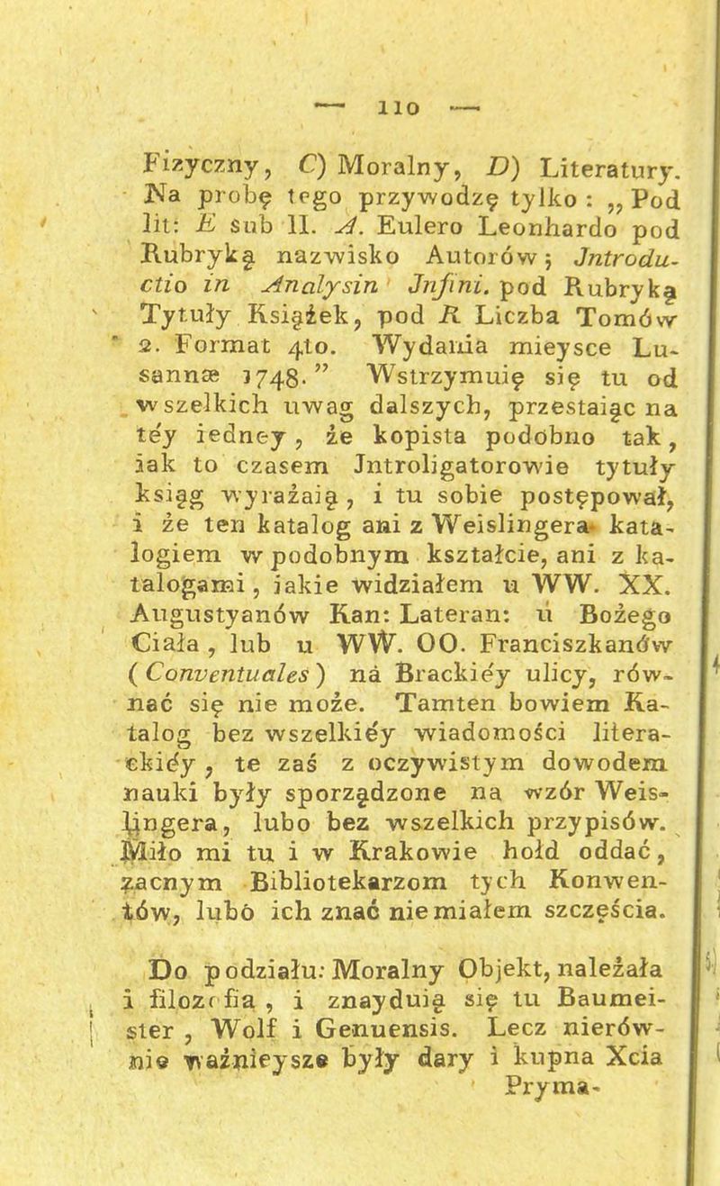 Fizyczny, C) Moralny, D) Literatury. Na próbę tego przywodzę tylko: „Pod lit: E sub 11. A. Eulero Leonhardo pod Rubryką nazwisko Autorów; Jntrodu- ctio in Analysin Jnfini. pod Rubryk§ Tytuły Księżek, pod R Liczba Tomów 2. Forma t 410. Wy dama mieysce Lu- sannse 3748.” Wstrzymuję się tu od wszelkich uwag dalszych, przestaje na tey iedney , że kopista podobno tak, aak to czasem Jntroligatorowie tytuły księg wyrazaię , i tu sobie postępował, i że ten katalog ani z Weislingera* kata- logiem w podobnym kształcie, ani z ka- talogami , iakie widziałem u WW. XX. Augustyanów Kan: Lateran: ti Bożego Ciała , lub u WW. 00. Franciszkanów ( Corwentuales) na Brackie'y ulicy, rów- nać się nie może. Tamten bowiem Ka- talog bez wszelkiey wiadomości litera- ekićy , te zaś z oczywistym dowodem nauki były sporządzone na wzór Weis- l^ngera, lubo bez wszelkich przypisów. Miło mi tu i w Krakowie hołd oddać, zacnym Bibliotekarzom tych Konwen- tów, lubo ich znać nie miałem szczęścia. Do podziału: Moralny Objekt, należała i filozofia , i znayduig się tu Baumei- ster , Wolf i Genuensis. Lecz nierów- nie ważniejsze były dary i kupna Xcia Pryma-