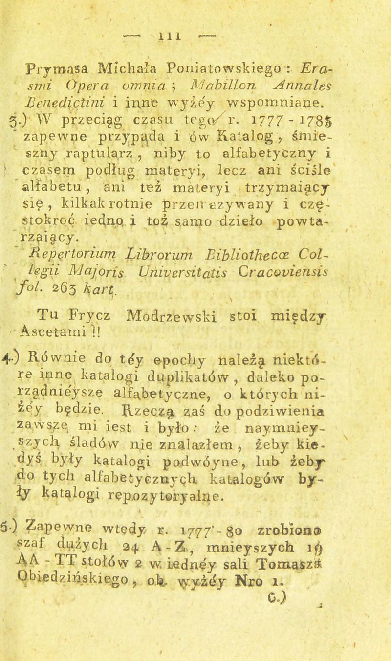 Prymasa Michała Poniatowskiego : Era- S77U Opera ofnnia Mabillon Annalts Benediciuii, i inne wyżej wspomniane. 3.) W przeciąg czasu tego/r. 1777-J78S zapewne przypada i ów Katalog , śmie- szny raptularz ,' niby to alfabetyczny i | czasem podług materyi, lecz ani ściśle alfabetu , ani też materyi trzymai§cy się, kilkakrotnie przeliczywany i czę- stokroć. iednp i toż samo dzieło powta- rzaigcy. Repertorium Librorum Eibliotheccc Col~ legii Majoris Universitatis Cracouiensis fol. 263 kart } • \ Tu Frycz Modrzewski stoi między Ascetami i! 4) Równie do tdy epocliy należ§ niektó- re inne katalogi duplikatów , daleko po- rządniejsze alfabetyczne, o których ni- żej będzie. Rzeczy zaś do podziwienia zawszę mi jest i było: ze naymniey- szych śladów nie znalazłem, żeby kie- dyś były katalogi po.dwóyne, lub żeby do tych alfabetycznych katalogów by- ty katalogi repozytoryalne. V v I * 5) Zapewne wtedy r. 1777'-80 zrobiona szal dużych 24 A-Z, innieyszych ĄA - TI stołów 2 w iednęy sali Tomasz^ Obiedzinskiego ? oh- yryżey Nro 1.
