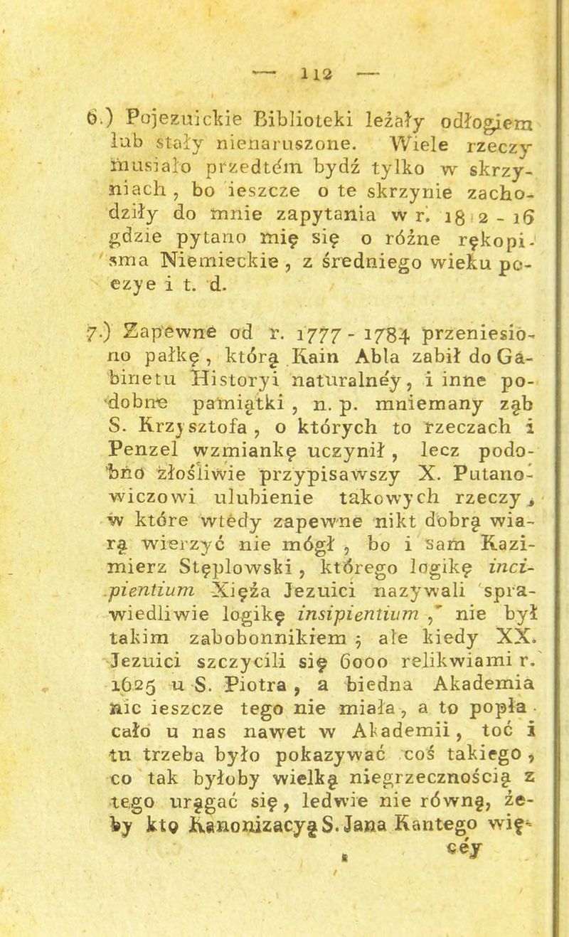 6. ) Pojezuickie BiblioLeki leżały odłogiem łub stały nienaruszone. Wiele rzeczy musiało przedtćm bydź tylko w skrzy- niach , bo ieszcze o te skrzynie zacho- dziły do mnie zapytania w r. 18 2-16 gdzie pytano mię się o różne rękopi- sma Niemieckie , z średniego wieku pe- ezye i t. d. 7. ) Zapewne od r. 1777- 1784 przeniesio- no pałkę, którę Kain Abla zabił do Ga- binetu Historyi naturalnej, i inne po- dobne pamiątki , n. p. mniemany zęb S. Krzysztofa , o których to rzeczach i Penzel wzmiankę uczynił , lecz podo- bno złośliwie przypisawszy X. Putanoł wieżowi ulubienie takowych rzeczy, w które wtedy zapewne nikt dobrę wia- rę wierzyć nie mógł , bo i sam Kazi- mierz Stęplowski , którego logikę inci- pientium Xięża Jezuici nazywali spra- wiedliwie logikę insipientium nie był takim zabobonnikiem 5 ale kiedy XX. Jezuici szczycili się 6000 relikwiami r. 1625 u S. Piotra , a biedna Akademia nic ieszcze tego nie miała , a to popła cało u nas nawet w Akademii, toć i tu trzeba było pokazywać coś takiego , co tak byłoby wielkę niegrzecznościę z tego uręgać się, ledwie nie równ§, że- by ktg KanonizacjęS. Jana Kantego wif- s