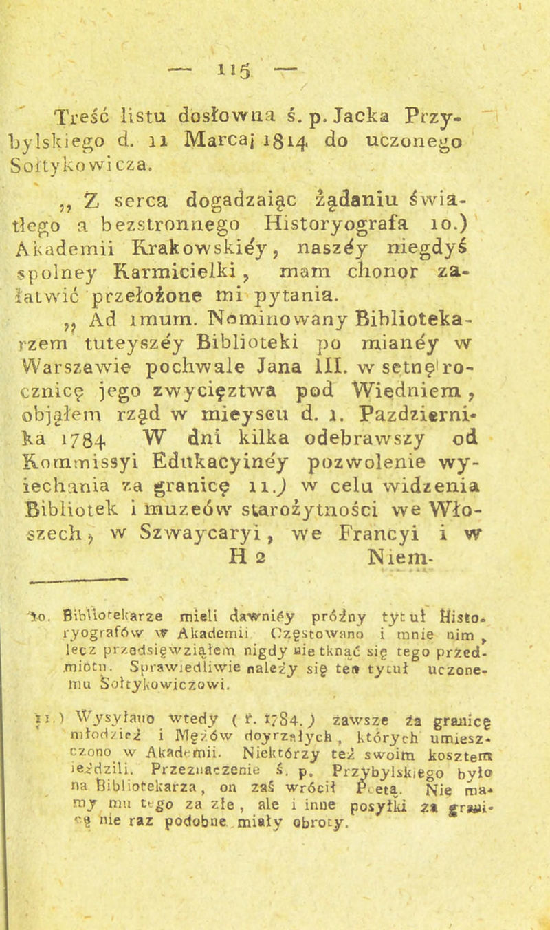 — ii5 — Treść listu dosłowna ś. p. Jacka Przy- bylskiego d. 11 Marcaj 1814 do uczonego Soi tykowi cza, ,, Ż serca dogadzaigc żgdaniu świa- tłego a bezstronnego Historyografa 10.) Akademii Krakowskiej, naszły niegdyś spolney Karmicielki , mam chonor za- łatwić przełożone mi pytania. ,, Ad lmum. Nominowany Biblioteka- rzem tuteyszey Biblioteki po mianey w Warszawie pochwale Jana III. w setnę!ro- cznicę jego zwycif ztwa pod Wiedniem , objąłem rzęd w mieyseu d. 1. Październi- ka 1784 W dni kilka odebrawszy od Kommissyi Ednkacyiney pozwolenie wy- iechania za granicę 11.) w celu widzenia Bibliotek i muzeów starożytności we Wło- szech j w Szwaycaryi, we Francyi i w H 2 Niem- ♦* 9 •4** '^0. Bibliotekarze mieli cławnićy próżny tytuł Histo. ryografńw w Akademii Częstowano i mnie nim , lecz przedsięwziąłem nigdy uie tknąć się tego przed- miotu. Sprawiedliwie należy się teił tytuł uczone- mu Soltykowiczowi. ii.) Wysyłano wtedy ( r. 1784.; zawsze Za granicę młodzież i Mężów doyrzałych , których umiesz- czono w Akademii. Niektórzy też swoim kosztem iejrdz.ili. Przeznaczenie ś. p. Przybylskiego było na Bibliotekarza, on zaś wrócił P. etą. Nię ma- my nm tego za złe , ale i inne posyłki z* jrauii- cę nie raz podobne miały obroty.