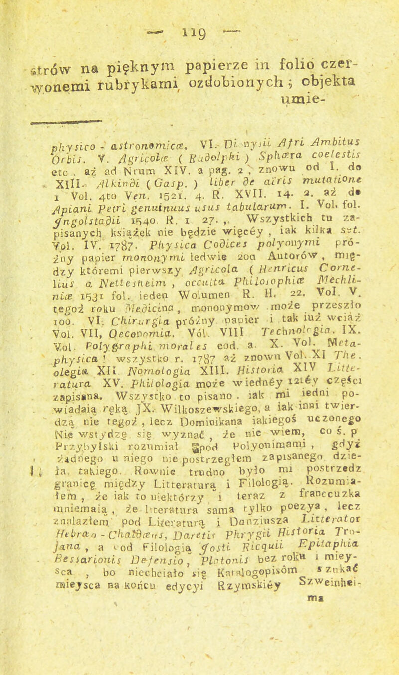 lig strów na pięknym papierze in folio czer- wonemi rubrykami ozdobionych; objekta umie- physico - astronomieer.. VI.' Di- -nysLi Afri Ambitus Orbis. V. Agrięolce ( Rudolf ki ) Sphara eoetestis etc . aż ad Nram XIV. a pag. 2 , znowu od 1. do XIII- yll kin di (Gasp. ) Hber de airis mutatiOne 1 Vol. 4to Ven. 1521. 4. R. XVII. 14- 2- ,J* Apio.nl Petrl genuiriuus usus tabularum. I. Vol. foł. Jngolstadii 154° R. 1 27. >• Wszystkich tu za- pisanych książek nie będzie wigeey , iak kilka s?t. Yol. IV. 1787. Physica Codices poły owymi pró- bny papier rnononym.i ledwie 200 Autorów, rnjg- dzy któremi pierwszy Agricola. ( Hmricus Corne- Hus a Nettcstieim , occulta philosophice iMechli- nice 1531 fol. ieden Wolumen R. H. 22. VoI. V. tefjoż roku Mediciaa , mononymow może przeszło 100. VI. Chirurgia próżny papier i tak iuż wciąż Vol. VII, Oeconomia. Vól. VIII TechnoPgia. IX. Vol • Poły gra phi niorales cod. a. X. Vo!.^ Nlfta- physica ! wszystko r. 1787 aż znowu Vo!. XI The. oLegi& XII PJornoLogia XIII. Historia XIV Tittt- ratura XV. phiiologia może wiednóy i2ićy części zapisana. Wszystko to pisano . iak mi iedni po- wiadała ręką JX. Wilkoszewskiego, a iak inni twier- dzą nie tegoż , lecz Dominikana iakiegoś uczonego Nie wstydzę się wyznać , że nie wiem, co s. p Przybylski rozumiał ^Jpod Polyouimami , gdyż . żadnego u niego nie postrzegłem zapisanego dzie- li ; ła takiego. Równie trudno było nu postrzedz granicę między Litteraturą i Filologią. Rozumia- łem , że iak to niektórzy i teraz z franccuzka mniemają , że literatura sama tylko poezya , lecz znalazłem pod Literaturą i Danziusza Litte rotor Hebrcta - Chatdieus, Barents Phrygii Historia. Tro- jana , a »■ od Filologią tfosti Ricquli Epetapliia. Be s Sar Louis De-f ensi.o , plntonis bez roltH 1 miey- sca , bo niechciało się Knralogopis°m s zukac miejsca na końcu edyc3ri Rzymskińy Szweinhei- m*