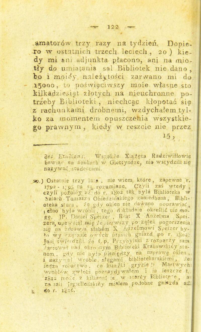 amatorów trzy razy na tydzień. Dopie. ro w ostnUiich trzech leciecJi, 20) kie- dy mi ani adjunkta płacono, ani na mio- tły do umiatania sal Bibliotek nie dano , bo i mptey. należytości zarwano mi do .15000, to poświęciwszy ropie własne sto kilkadziesiąt złotych na nieuchronne po- trzeby Biblioteki , niechc^c kłopotać się z rachunkami drobnemi, wzdychałem tyl- ko za momentem opuszczenia wszystkie- go prawnym , kiedy w reszcie nie przez 15, des Etudians. Wszakże Xiążęta Radziwiłłowie bawiąc Ha naukach w Gietcyndze, nia wstydzili sig nazywać, studentami. 20.) Ostatnie trzy ia:a , nie wiem które, zapewne r. 17J/2 - 1, pó tu sa rozumiane, Czyli zaś wtedy , czyli pćźnióy aż^dń r. 1802 tak .'była Biblioteka w Salach ■ Touiaśza Ohiedzińskiego zaniedbana, Bibli- oteka stara, żc gdy okien nie dawano poprawiać, f ełno było wróbli, tego dokładnie określić uie mo- gę, 1P. Daniel Speizer , Brat X Anzelma Spei- zeraf upewniał mig że pierwszy po zątek pogorszenia sig na żdrówiu słabśm X Anzelmowi Speizer by- ło wy rzarame owych ńrńśuli gniazd -po r. 18oz: Jnni twierdzili, że ś. p. Przybylski z rozpaczy sam żartował nad okro mym Biblio* 1 eki K>‘akowslcicy sta- nem , gdy nie było pieniędzy. na naprawę okien, 1 nazywał wróble, sługami bibliotekarskicmi, że iedza robactwo , ca książki gryzie .'i Martwych Wróblew zwłoki poznaydywałem ; ia ieszcze t. 1812 może z Itilimnaś }e w stargy Bibliote-e , a r.a s.aii pagtellońskićy miałem podobne gm*zda aź. do r. x jó 1 ż