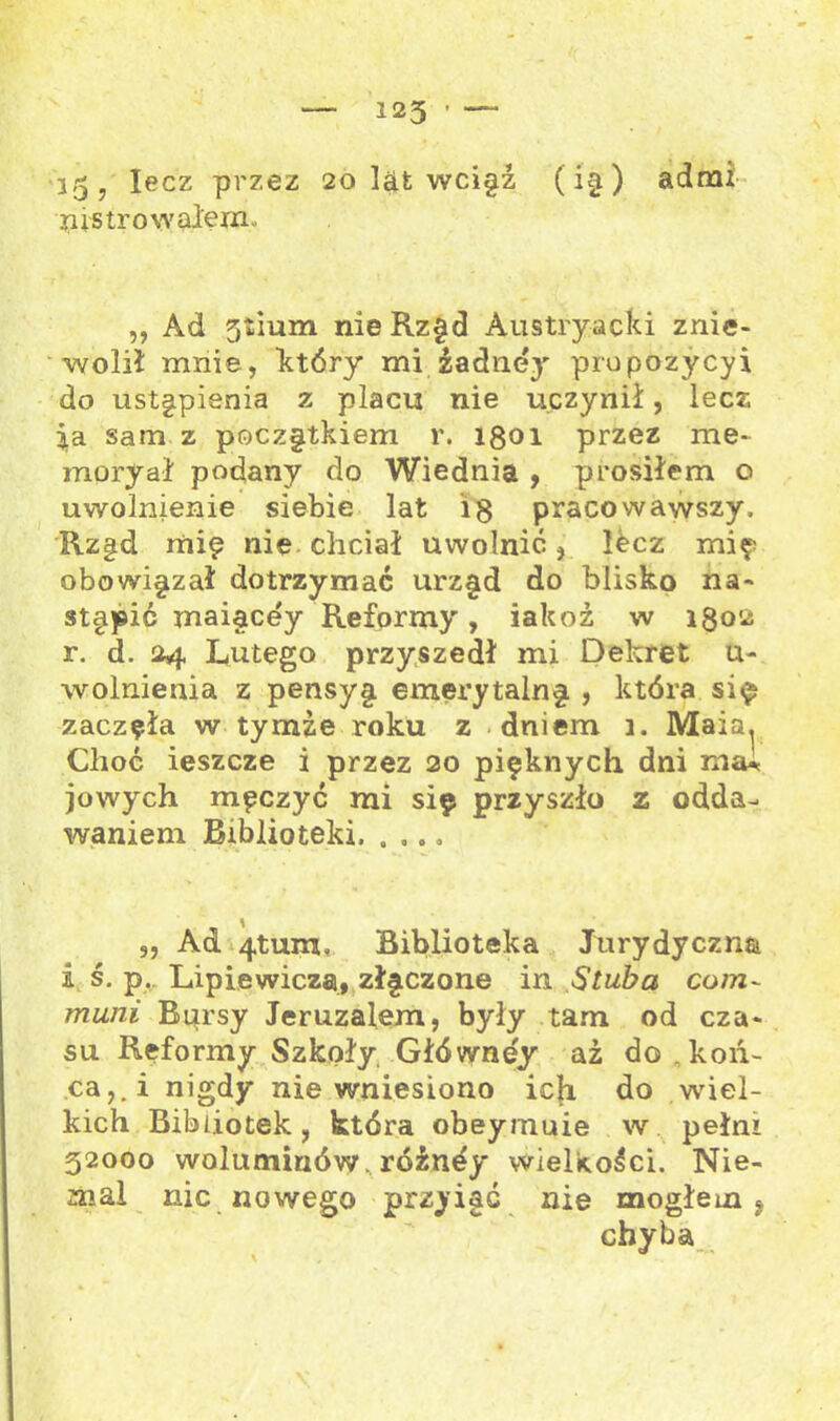 35 5 lecz przez 20 ląt wciyż (i§ ) admi lustrowałem. ,, Ad 3tium nie Rzyd Austryacki znie- wolił mnie, który mi żadnej prupozycyi do ustąpienia z placu nie uczynił, lecz sam z poczytkiem r. 1801 przez me- moryał podany do Wiednia , prosiłem o uwolnienie siebie lat i 8 pracowawszy. Rz§d mię nie chciał uwolnić, Ibcz mię obowiyzał dotrzymać urzyd do blisko na- stąpić maiacey Reformy, iakoż w 1802 r. d. 24 Lutego przyszedł mi Dekret u- wolnienia z pensy § emerytalny , która się zaczęła w tymże roku z dniem 3. Maia. Choć ieszcze i przez 20 pięknych, dni kiju jowych męczyć mi się przyszło z odda- waniem Biblioteki. . ,.. „ Ad 4tum, Biblioteka Jurydyczna i ś. p. Lipie wieżą, złyczone in Stuba com- muni Bursy Jeruzalem, były tam od cza- su Reformy Szkoły Główney ai do koń- ca,.! nigdy nie wniesiono ich do wiel- kich Bibliotek, która obeymuie w pełni 32000 woluminów, róźney wielkości. Nie- mal nic nowego przyiać nie mogłem 9 chyba