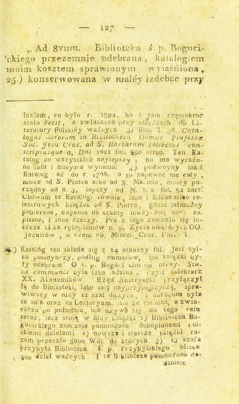 \ ,, Ad 8vum. Bibliotek a ś. p. Bognci- 'ekiego prgezemnie 'odebrana , katalogiem moim kosztem sprawionym wyjaśniona/ 25.) konserwowana w maley izdebce przy lazłem, co było r. i5P4, .bo 1 tSm częstokroć stało deest , a zwłaszsza przy ksląż i,ach do Li- teratury Polskióy ważny en 3) Bbu. I jó. Cnta- Logus ubrorum in BluiLotlieca Uomus projtssat Soc. yeru C> ąc. ad S. Bai baram coUecius con- scnpiusąue a, Dni 1Ó21 i oj. gpo stron. Ten Ka- talog ze wsz3''stkicli naylepszy , bo rna wyrażo- ne iaca i mieysce wynama: 4) podwoyny iakiś Katalog aż do r. 1700. a tP zapewne me cały , może od S. Piotra albo od s, Ma.ieia, nnuey po- rządny od n. j, lepszy od M. c ^ łoi. 52' kart' Chowam te Katalogi >ównie lano i laikanaśute re- iescrowych książek od S. Piotra, gdzie jałmużny pobierane, expensa na szkolę muzyczną etr. za. pisane, i inne rzeczy’. Pró z tego znalazło sig ie- śzcze iii ka rękopisniów n. p. Życia niektórych 00. jezuitów , o cztóm ob. Miscei._C’rnc. Fasc: 1. ■sfc.) Kaihlóg ten składa sie z 14 atkuszy fol. Jest tyl- ko poiedym-zy, podług numerów, iak książki by-; iy odebrane O ś. p. Bogcni kim od niżey. Stu. ba cornmunis oyła izba jadalna , czyii imlektarz XX. Akademików. ■ Rząd Austryacla (.rzyłączył ią do Biblioteki, iako salg nayprzyiegleyszii, spra- wiwszy w niej' 12 szaf dużych f 1 obrócona była ta sala oraz na Leittoryum. Ais ż>: ciemna, a zwia- szcza po południu, me używh się do tego celu teraz, lecz stoią w niey książki 1) Biblioteka Bo- giicickiego znacznie pomnożona dokupionemi 1 ol- śkiemi dziełami z) tiowsz* 1 starsze Książki ra- zem przeszło jjooo Wol. do których 3) ij szala Przybyła Biblioteka 5. p. Przybylskiego blisko 300 dzieł ważnych . I B felióceka pomnożona d#- ■ daniem