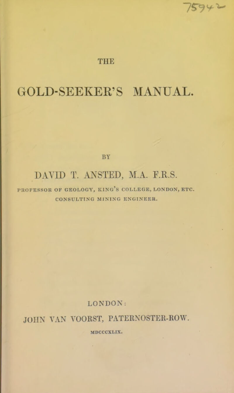 THE GOLD-SEEKER’S MANUAL. BY UAYID T. ANSTED, M.A. E.R.S. PROFESSOR OF GEOLOGY, KING’s COLLEGE, LONDON, ETC. CONSULTING MINING ENGINEER. LONDON: JOHN VAN VOORST, PATERNOSTER-ROW. MDCCCXLIX.