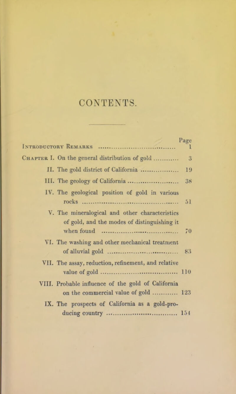 CONTENTS. Page Introductory Remarks 1 Chapter I. On the general distribution of gold 3 II. The gold district of California 19 III. The geology of California 3H IV\ The geological position of gold in various rocks I V. The mineralogical and other characteristics of gold, and the modes of distinguishing it when found 70 VI. The washing and other mechanical treatment of alluvial gold 83 VII. The assay, reduction, refinement, and relative value of gold 110 VIII. Probable influence of the gold of California on the commercial value of gold 123 IX. The prospects of California as a gold-pro- ducing country 154