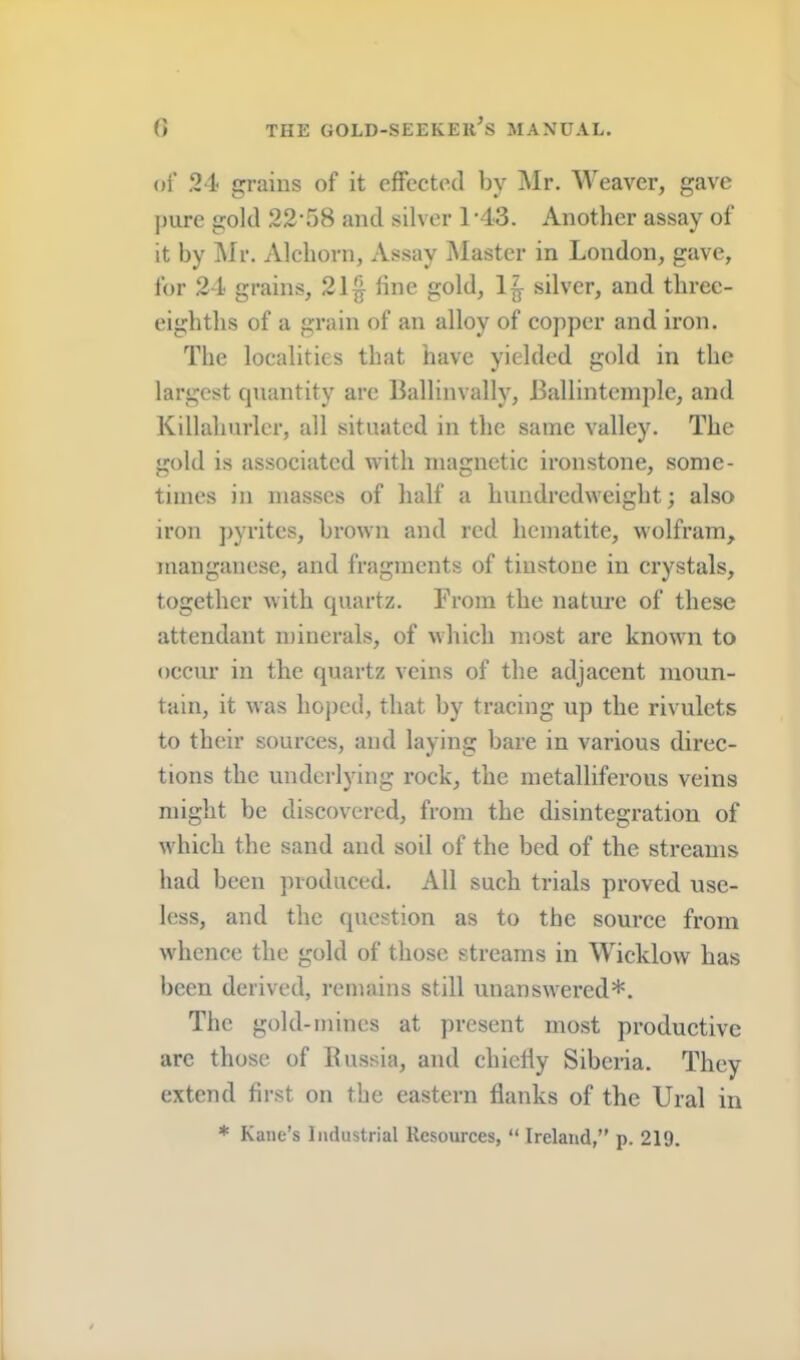 of 24 grains of it effected by ]\Ir. Weaver, gave pure gold 22-58 and silver 1-43. Another assay of it by Mr. Alchorn, Assay ]\Iastcr in London, gave, for 24 grains, 21§ fine gold, 1|- silver, and three- eighths of a grain of an alloy of copper and iron. The localities that have yielded gold in the largest cpiantity are Ballinvally, Ballintemple, and Killahurlcr, all situated in the same valley. The gold is associated with magnetic ironstone, some- times in masses of half a hundredweight; also iron ])yrites, brown and red hematite, wolfram, manganese, and fragments of tinstone in crystals, together with quartz. From the nature of these attendant minerals, of which most are known to occur in the quartz veins of the adjacent moun- tain, it was hoj)cd, that by tracing up the rivulets to their sources, and laying bare in various direc- tions the underlying rock, the metalliferous veins might be discovered, from the disintegration of which the sand and soil of the bed of the streams had been })voduced. All such trials proved use- less, and the question as to the source from whence the gold of those streams in Wicklow has been derived, remains still unanswered*. The gold-mines at present most productive arc those of Russia, and chiefly Siberia. They extend first on the eastern flanks of the Ural in * Kane’s Industrial Resources, “ Ireland,” p. 219.