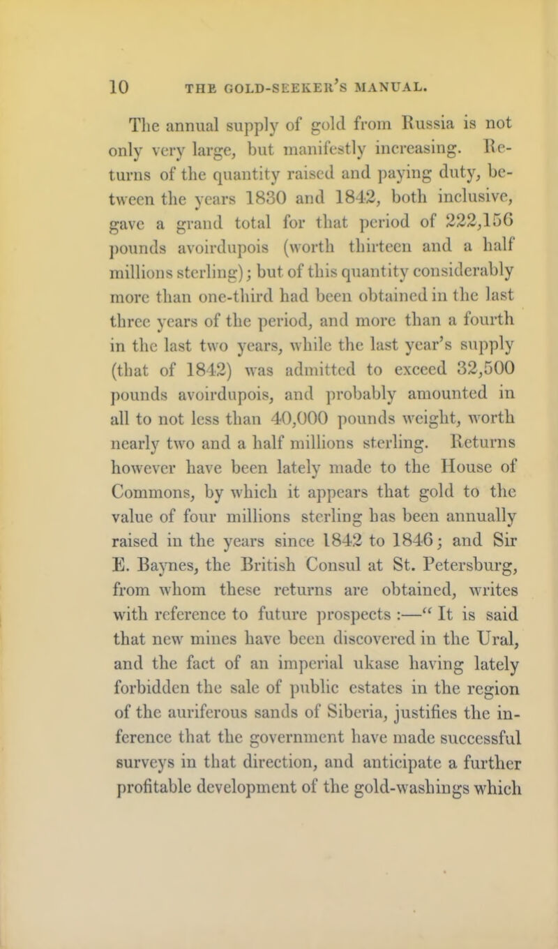 Tlie annual supply of gold from Russia is not only very large, but manifestly increasing. Re- turns of the quantity raised and paying duty, be- tween the years 1830 and 1842, both inclusive, gave a grand total for that period of 222,150 ])Ounds avoirdupois (worth thirteen and a half millions sterling); but of this quantity considerably more than one-third had been obtained in the last three years of the period, and more than a fourth in the last two years, while the last year’s supply (that of 1842) was admitted to exceed 32,500 pounds avoirdupois, and probably amounted in all to not less than 40,000 pounds weight, worth nearly two and a half millions sterling. Returns however have been lately made to the House of Commons, by which it appears that gold to the value of four millions sterling has been annually raised in the years since 1842 to 1846; and Sir E. Baynes, the British Consul at St. Petersburg, from whom these returns are obtained, writes with reference to future prospects :—“ It is said that new mines have been discovered in the Ural, and the fact of an imperial ukase having lately forbidden the sale of public estates in the region of the auriferous sands of Siberia, justifies the in- ference that the government have made successful surveys in that direction, and anticipate a further profitable development of the gold-w^ashings w^hich