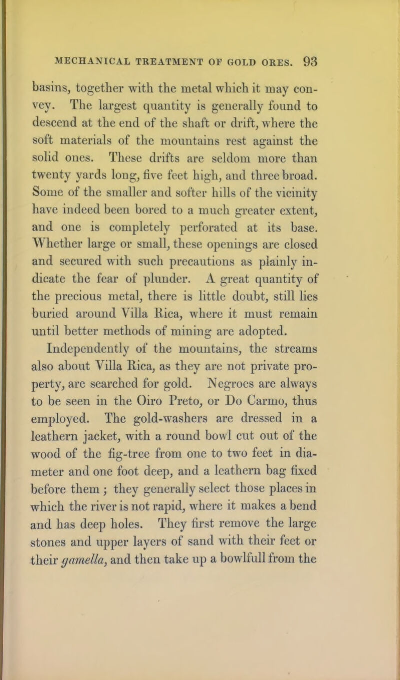 basins, together with the metal which it may con- vey. The largest quantity is generally found to descend at the end of the shaft or drift, where the soft materials of the mountains rest against the solid ones. These drifts are seldom more than twenty yards long, five feet high, and three broad. Some of the smaller and softer hills of the vicinity have indeed been bored to a much greater extent, and one is completely perforated at its base. Whether large or small, these openings are closed and secured with such precautions as plainly in- dicate the fear of plunder. A great quantity of the precious metal, there is little doubt, still lies buried around Villa Rica, where it must remain until better methods of mining are adopted. Independently of the mountains, the streams also about Villa Rica, as they arc not private pro- perty, are searched for gold. Negroes are always to be seen in the Giro Preto, or Do Carmo, thus employed. The gold-washers are dressed in a leathern jacket, with a round bowl cut out of the wood of the fig-tree from one to two feet in dia- meter and one foot deep, and a leathern bag fixed before them ; they generally select those places in which the river is not rapid, where it makes abend and has deep holes. They first remove the large stones and upper layers of sand with their feet or their ynmella, and then take up a bowlfull from the